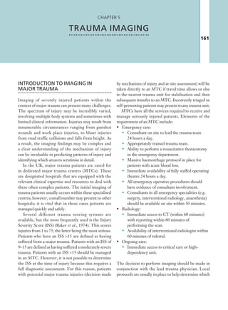 161
Chapter 5
TRAUMA IMAGING
INTRODUCTION TO IMAGING IN
MAJOR TRAUMA
Imaging of severely injured patients within the
context of major trauma can present many challenges.
The spectrum of injury may be incredibly varied,
involving multiple body systems and sometimes with
limited clinical information. Injuries may result from
innumerable circumstances ranging from gunshot
wounds and work place injuries, to blunt injuries
from road traffic collisions and falls from height. As
a result, the imaging findings may be complex and
a clear understanding of the mechanism of injury
can be invaluable in predicting patterns of injury and
identifying which areas to scrutinise in detail.
In the UK, major trauma patients are cared for
in dedicated major trauma centres (MTCs). These
are designated hospitals that are equipped with the
relevant clinical expertise and resources to deal with
these often complex patients. The initial imaging of
trauma patients usually occurs within these specialised
centres; however, a small number may present to other
hospitals; it is vital that in these cases patients are
managed quickly and safely.
Several different trauma scoring systems are
available, but the most frequently used is the Injury
Severity Score (ISS) (Baker et al., 1974). This scores
injuries from 1 to 75, the latter being the most serious.
Patients who have an ISS 15 are defined as having
suffered from a major trauma. Patients with an ISS of
9–15 are defined as having suffered a moderately severe
trauma. Patients with an ISS 15 should be managed
in an MTC. However, it is not possible to determine
the ISS at the time of injury because this requires a
full diagnostic assessment. For this reason, patients
with potential major trauma injuries (decision made
by mechanism of injury and at-site assessment) will be
taken directly to an MTC if travel time allows or else
to the nearest trauma unit for stabilisation and then
subsequent transfer to an MTC. Incorrectly triaged or
self-presentingpatientsmaypresenttoanytraumaunit.
MTCs have all the services required to receive and
manage seriously injured patients. Elements of the
requirement of an MTC include:
•	 Emergency care:
•	 Consultant on site to lead the trauma team
24 hours a day.
•	 Appropriately trained trauma team.
•	 Ability to perform a resuscitative thoracotomy
in the emergency department.
•	 Massive haemorrhage protocol in place for
patients with acute blood loss.
•	 Immediate availability of fully staffed operating
theatre 24 hours a day.
•	 All emergency operative procedures should
have evidence of consultant involvement.
•	 Consultants in all emergency specialities (e.g.
surgery, interventional radiology, anaesthesia)
should be available on site within 30 minutes.
•	 Radiology:
•	 Immediate access to CT (within 60 minutes)
with reporting within 60 minutes of
performing the scan.
•	 Availability of interventional radiologist within
60 minutes of referral.
•	 Ongoing care:
•	 Immediate access to critical care or high-
dependency unit.
The decision to perform imaging should be made in
conjunction with the lead trauma physician. Local
protocols are usually in place to help determine which
K22247_C005.indd 161 16/05/15 3:11 AM
 