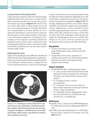 Chapter 5172
tearing. The left dome is more commonly injured than
the right side. Defects within the diaphragm may result
in herniation of abdominal contents into the thorax,
with the potential for strangulation (Figure 5.18). On
imaging, diaphragmatic defects can be subtle. Images
should be reviewed in the sagittal and coronal planes,
and the diaphragmatic contour should be traced
carefully, paying particular attention to any defects.
Other subtle signs include the presence of free fluid
on either side of the diaphragm, which should raise
suspicions. Diaphragmatic hernias are usually fairly
obvious to see on CT; however, patients may not
develop these until a long time after the initial injury.
Key points
•	 Trauma to the thorax can result in a wide
range of pathologies, many of which can be life
threatening.
•	 Compromise of the airway, respiratory or
cardiovascular functions are all potential problems
with thoracic injuries, and require prompt
diagnosis and treatment.
Report checklist
•	 Think ABCDE when considering chest trauma.
•	 A = airway. Is the endotracheal (ET) tube in the
right place? Is there a foreign body obstructing
the airway (e.g. blood)? Is there trauma to the
trachea?
•	 B = breathing. Is there a tension
pneumothorax?
•	 C = circulation. Is there an aortic injury? Is
there cardiac tamponade or haemopericardium?
Is there a large haemothorax?
•	 D = diaphragm. Is there diaphragmatic injury?
•	 And once all of these are excluded, then one
can look at E = everything else.
References
KaewlaiR,AveryL,AsraniA et al.(2008)Multidetector
CTofbluntthoracictrauma.Radiographics28:1555–
1570.
Shorr RM, Crittenden M, Indeck M et al. (1987) Blunt
thoracic trauma: analysis of 515 patients. Ann Surg
206:200–205.
Lung contusion and lung laceration
Lung contusions represent small areas of haemorrhage
within the alveoli. They may occur as a result of direct,
blunt or penetrating injury, but are also often seen in
deceleration type injuries (Figure 5.17). On CT, they
are usually only visible on lung window levels and
have a non-specific appearance of patchy, ill-defined
areas of ground glass or air space opacities in a non-
segmental distribution. Lung lacerations represent
shearing injuries of the lung parenchyma. These have
a very characteristic appearance and manifest on CT
imaging as linear opacities extending through the
lung parenchyma. As these evolve, cavities form, often
containing gas-fluid levels within. Lacerations usually
heal without complication but may take many weeks to
months to fully resolve.
Diaphragmatic injury
Injuriestothediaphragmcanbedifficulttoidentifyand
ifleftuntreated,mayresultinsignificantcomplications.
Injurymayoccurfromeitherbluntorpenetratinginjury
to the abdomen. In blunt injuries, a sudden increase
in intra-abdominal pressure results in the diaphragm
Figure 5.17  Axial image: contrast enhanced CT scan
of the thorax in the arterial phase. Ill-defined, ground
glass changes in the left lung anteriorly represent lung
contusions. In addition, a rounded lesion is seen within
the left lung, which contains a gas-fluid level consistent
with a pulmonary laceration.
K22247_C005.indd 172 16/05/15 3:11 AM
 