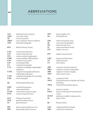 xvi
HSV	 herpes simplex virus
Hu	 Hounsfield unit
IMA	 inferior mesenteric artery
IR	 interventional radiologist
ISS	 Injury Severity Score
IV	 intravenous/intravenously
IVC	 inferior vena cava
JVP	 jugular venous pressure
LBO	 large bowel obstruction
LP	 lumbar puncture
LV	 left ventricle
MIP	 maximum intensity projection
MRA	 magnetic resonance angiography
MRI	 magnetic resonance imaging
MTC	 major trauma centre
NG	 nasogastric (tube)
NICE	 National Institute for Health and Clinical
	Excellence
NPSA	 National Patient Safety Agency
PA	 posterior-anterior
PACS	 picture archiving and communication 		
	system
PCWP	 pulmonary capillary wedge pressure
PI	 pyloric index
RI	 Resistive Index
SAH	 subarachnoid haemorrhage
SBO	 small bowel obstruction
ABBREVIATIONS
AAA	 abdominal aortic aneurysm
AOM	 acute otitis media
AP	 anterior-posterior
ARDS	 acute respiratory distress syndrome
AXR	 abdominal radiograph
BTS	 British Thoracic Society
CAD	 carotid artery dissection
CFA	 common femoral artery
CIN	 contrast-induced nephropathy
CMD	 corticomedullary differentiation
CNS	 central nervous system
CSF	 cerebrospinal fluid
CT	 computed tomography
CTA	computed tomography angiography/
angiogram
CTPA	computed tomography pulmonary
angiography/angiogram
CTSI	 computed tomography Severity Index
CXR	 chest radiograph
DJ	 duodenojejunal (junction)
EDH	 extradural haematoma
ET	 endotracheal (tube)
EVAR	 endovascular aneurysm repair
EVD	 external ventricular drain
GCS	 Glasgow Coma Score
GFR	 glomerular filtration rate
GI	 gastrointestinal
HIV	 human immunodeficiency virus
HPS	 hypertrophic pyloric stenosis
K22247_FM.indd 16 16/05/15 3:05 AM
 