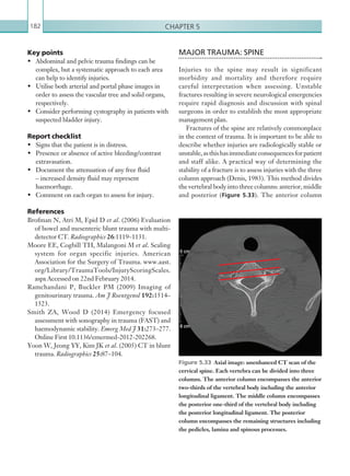 Chapter 5182
MAJOR TRAUMA: SPINE
Injuries to the spine may result in significant
morbidity and mortality and therefore require
careful interpretation when assessing. Unstable
fractures resulting in severe neurological emergencies
require rapid diagnosis and discussion with spinal
surgeons in order to establish the most appropriate
management plan.
Fractures of the spine are relatively commonplace
in the context of trauma. It is important to be able to
describe whether injuries are radiologically stable or
unstable,asthishasimmediateconsequencesforpatient
and staff alike. A practical way of determining the
stability of a fracture is to assess injuries with the three
column approach (Denis, 1983). This method divides
the vertebral body into three columns: anterior, middle
and posterior (Figure 5.33). The anterior column
Key points
•	 Abdominal and pelvic trauma findings can be
complex, but a systematic approach to each area
can help to identify injuries.
•	 Utilise both arterial and portal phase images in
order to assess the vascular tree and solid organs,
respectively.
•	 Consider performing cystography in patients with
suspected bladder injury.
Report checklist
•	 Signs that the patient is in distress.
•	 Presence or absence of active bleeding/contrast
extravasation.
•	 Document the attenuation of any free fluid
– increased density fluid may represent
haemorrhage.
•	 Comment on each organ to assess for injury.
References
Brofman N, Atri M, Epid D et al. (2006) Evaluation
of bowel and mesenteric blunt trauma with multi-
detector CT. Radiographics 26:1119–1131.
Moore EE, Cogbill TH, Malangoni M et al. Scaling
system for organ specific injuries. American
Association for the Surgery of Trauma. www.aast.
org/Library/TraumaTools/InjuryScoringScales.
aspx Accessed on 22nd February 2014.
Ramchandani P, Buckler PM (2009) Imaging of
genitourinary trauma. Am J Roentgenol 192:1514–
1523.
Smith ZA, Wood D (2014) Emergency focused
assessment with sonography in trauma (FAST) and
haemodynamic stability. Emerg Med J 31:273–277.
Online First 10.1136/emermed-2012-202268.
Yoon W, Jeong YY, Kim JK et al. (2005) CT in blunt
trauma. Radiographics 25:87–104.
Figure 5.33  Axial image: unenhanced CT scan of the
cervical spine. Each vertebra can be divided into three
columns. The anterior column encompasses the anterior
two-thirds of the vertebral body including the anterior
longitudinal ligament. The middle column encompasses
the posterior one-third of the vertebral body including
the posterior longitudinal ligament. The posterior
column encompasses the remaining structures including
the pedicles, lamina and spinous processes.
K22247_C005.indd 182 16/05/15 3:11 AM
 