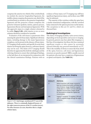 Trauma imaging 183
evidence of bony injury on CT imaging may still have
significant ligamentous injury, and in these cases MRI
may be indicated.
The majority of the vertebrae within the spine have
a similar anatomical configuration, with the vertebral
body connected to the spinous processes via the lamina.
The exceptions to this are C1 and C2, which are
discussed later.
Radiological investigations
The choice of imaging modality varies across centres,
depending on local specialties and access to imaging.
In general, patients may have plain film imaging as a
first line of investigation, but those who have sustained
significant trauma or who cannot be accurately
assessed clinically may proceed immediately to CT.
This is the modality of choice to assess the bony detail
of the spine; however, soft tissue and ligamentous
structures are poorly assessed. MRI is usually reserved
for patients who may have a suspicion of ligamentous
or spinal cord injuries. (See Table 5.6.)
MODALITY PROTOCOL
CT Helical acquisition with images acquired at
least one vertebral level above and below the
area of interest. Images should be acquired
as thin slices (i.e. 0.625–1.25 mm) with bony
algorithm reconstructions. Images should
be reformatted to include the sagittal and
coronal planes.
MRI Sagittal T1 weighted, T2 weighted, STIR and
axial T2 weighted images through the region
of interest.
Table 5.6  Major trauma: spine. Imaging
­protocol.
Figure 5.34  Axial image: unenhanced CT scan of the
abdomen. There is a minimally displaced fracture of
the right transverse process of the L1 vertebra (arrow).
No other fractures are seen, therefore this is a single
column injury.
comprises the anterior two-thirds of the vertebral body
(to include the anterior longitudinal ligament), the
middlecolumncomprisestheposteriorone-thirdofthe
vertebral body (to include to the posterior longitudinal
ligament) and the posterior column comprises the
posterior elements (pedicles, lamina, spinous process,
ligamentum flavum and interspinous ligaments). With
this approach, injury to a single column is deemed to
be stable (Figure 5.34), while injuries to two or more
columns should be considered as unstable.
Evaluation of the soft tissues is paramount when
assessingthespineforbonyinjury.Significantsofttissue
injury, including damage to the major ligamentous
complexes,canbepresentintheabsenceofbonyinjury.
CTimagingisbothsensitiveandspecificforacutebony
injuriesinvolvingthespine;however,softtissueinjuries
may not be seen. The limits of CT imaging should
thereforebeappreciatedbyboththeradiologistandthe
referring clinician to ensure that radiological findings,
or the lack there of, are interpreted in conjunction with
the clinical examination findings. Patients with no
K22247_C005.indd 183 16/05/15 3:11 AM
 