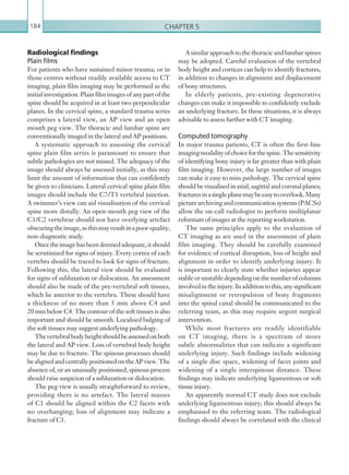 Chapter 5184
Radiological findings
Plain films
For patients who have sustained minor trauma, or in
those centres without readily available access to CT
imaging, plain film imaging may be performed as the
initial investigation. Plain film images of any part of the
spine should be acquired in at least two perpendicular
planes. In the cervical spine, a standard trauma series
comprises a lateral view, an AP view and an open
mouth peg view. The thoracic and lumbar spine are
conventionally imaged in the lateral and AP positions.
A systematic approach to assessing the cervical
spine plain film series is paramount to ensure that
subtle pathologies are not missed. The adequacy of the
image should always be assessed initially, as this may
limit the amount of information that can confidently
be given to clinicians. Lateral cervical spine plain film
images should include the C7/T1 vertebral junction.
A swimmer’s view can aid visualisation of the cervical
spine more distally. An open-mouth peg view of the
C1/C2 vertebrae should not have overlying artefact
obscuringtheimage,asthismayresultinapoor-quality,
non-diagnostic study.
Oncetheimagehasbeendeemedadequate,itshould
be scrutinised for signs of injury. Every cortex of each
vertebra should be traced to look for signs of fracture.
Following this, the lateral view should be evaluated
for signs of subluxation or dislocation. An assessment
should also be made of the pre-vertebral soft tissues,
which lie anterior to the vertebra. These should have
a thickness of no more than 5 mm above C4 and
20 mm below C4. The contour of the soft tissues is also
important and should be smooth. Localised bulging of
the soft tissues may suggest underlying pathology.
Thevertebralbodyheightshouldbeassessedonboth
the lateral and AP view. Loss of vertebral body height
may be due to fracture. The spinous processes should
bealignedandcentrallypositionedontheAPview.The
absence of, or an unusually positioned, spinous process
should raise suspicion of a subluxation or dislocation.
The peg view is usually straightforward to review,
providing there is no artefact. The lateral masses
of C1 should be aligned within the C2 facets with
no overhanging; loss of alignment may indicate a
fracture of C1.
A similar approach to the thoracic and lumbar spines
may be adopted. Careful evaluation of the vertebral
body height and cortices can help to identify fractures,
in addition to changes in alignment and displacement
of bony structures.
In elderly patients, pre-existing degenerative
changes can make it impossible to confidently exclude
an underlying fracture. In these situations, it is always
advisable to assess further with CT imaging.
Computed tomography
In major trauma patients, CT is often the first-line
imagingmodalityofchoiceforthespine.Thesensitivity
of identifying bony injury is far greater than with plain
film imaging. However, the large number of images
can make it easy to miss pathology. The cervical spine
should be visualised in axial, sagittal and coronal planes;
fracturesinasingleplanemaybeeasytooverlook.Many
picture archiving and communication systems (PACSs)
allow the on-call radiologist to perform multiplanar
reformats of images at the reporting workstation.
The same principles apply to the evaluation of
CT imaging as are used in the assessment of plain
film imaging. They should be carefully examined
for evidence of cortical disruption, loss of height and
alignment in order to identify underlying injury. It
is important to clearly state whether injuries appear
stableorunstabledependingonthenumberofcolumns
involvedintheinjury.Inadditiontothis,anysignificant
misalignment or retropulsion of bony fragments
into the spinal canal should be communicated to the
referring team, as this may require urgent surgical
intervention.
While most fractures are readily identifiable
on CT imaging, there is a spectrum of more
subtle abnormalities that can indicate a significant
underlying injury. Such findings include widening
of a single disc space, widening of facet joints and
widening of a single interspinous distance. These
findings may indicate underlying ligamentous or soft
tissue injury.
An apparently normal CT study does not exclude
underlying ligamentous injury; this should always be
emphasised to the referring team. The radiological
findings should always be correlated with the clinical
K22247_C005.indd 184 16/05/15 3:11 AM
 