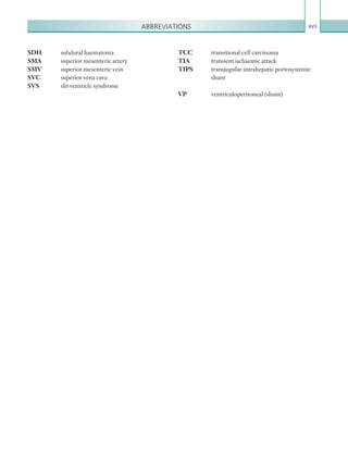 Abbreviations xvii
SDH	 subdural haematoma
SMA	 superior mesenteric artery
SMV	 superior mesenteric vein
SVC	 superior vena cava
SVS	 slit ventricle syndrome
TCC	 transitional cell carcinoma
TIA	 transient ischaemic attack
TIPS	 transjugular intrahepatic portosystemic 		
	shunt
VP	 ventriculoperitoneal (shunt)
K22247_FM.indd 17 16/05/15 3:05 AM
 