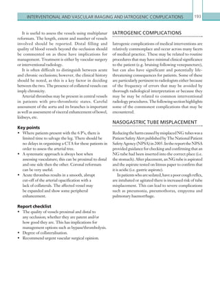 Interventional and ­vascular imaging and iatrogenic ­complications 193
IATROGENIC COMPLICATIONS
Iatrogenic complications of medical interventions are
relatively commonplace and occur across many facets
of medical practice. These may be related to routine
procedures that may have minimal clinical significance
to the patient (e.g. bruising following venepuncture),
but can also have significant and potentially life-
threatening consequences for patients. Some of these
are particularly pertinent to radiologists either because
of the frequency of errors that may be avoided by
thorough radiological interpretation or because they
may be may be related to common interventional
radiologyprocedures.Thefollowingsectionhighlights
some of the commonest complications that may be
encountered.
NASOGASTRIC TUBE MISPLACEMENT
ReducingtheharmcausedbymisplacedNG tubeswasa
Patient Safety Alert published by The National Patient
SafetyAgency(NPSA)in2005.InthereporttheNPSA
provided guidance for checking and confirming that an
NG tube had been inserted into the correct place (i.e.
the stomach). After placement, an NG tube is aspirated
and the aspirate tested on litmus paper to confirm that
it is acidic (i.e. gastric aspirate).
Inpatientswhoaresedated,haveapoorcoughreflex,
are intubated or agitated there is increased risk of tube
misplacement. This can lead to severe complications
such as pneumonia, pneumothorax, empyema and
pulmonary haemorrhage.
It is useful to assess the vessels using multiplanar
reformats. The length, extent and number of vessels
involved should be reported. Distal filling and
quality of blood vessels beyond the occlusion should
be commented on as these have implications for
management. Treatment is either by vascular surgery
or interventional radiology.
It is often difficult to distinguish between acute
and chronic occlusions; however, the clinical history
should be noted, as this is a key factor in deciding
between the two. The presence of collateral vessels can
imply chronicity.
Arterial thrombus may be present in central vessels
in patients with pro-thrombotic states. Careful
assessment of the aorta and its branches is important
as well as assessment of visceral enhancement of bowel,
kidneys, etc.
Key points
•	 Where patients present with the 6 P’s, there is
limited time to salvage the leg. There should be
no delays in organising a CTA for these patients in
order to assess the arterial tree.
•	 A systematic approach is always best when
assessing vasculature; this can be proximal to distal
and one side then the other. Coronal reformats
can be very useful.
•	 Acute thrombus results in a smooth, abrupt
cut-off of the arterial opacification with a
lack of collaterals. The affected vessel may
be expanded and show some peripheral
enhancement.
Report checklist
•	 The quality of vessels proximal and distal to
any occlusion; whether they are patent and/or
how good they are. This has implications for
management options such as bypass/thrombolysis.
•	 Degree of collateralisation.
•	 Recommend urgent vascular surgical opinion.
K22247_C006.indd 193 16/05/15 3:12 AM
 