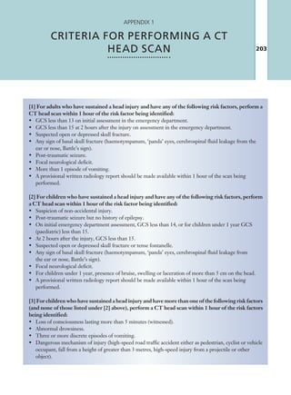 203
Appendix 1
CRITERIA FOR PERFORMING A CT
HEAD SCAN
[1] For adults who have sustained a head injury and have any of the following risk factors, perform a
CT head scan within 1 hour of the risk factor being identified:
•	 GCS less than 13 on initial assessment in the emergency department.
•	 GCS less than 15 at 2 hours after the injury on assessment in the emergency department.
•	 Suspected open or depressed skull fracture.
•	 Any sign of basal skull fracture (haemotympanum, ‘panda’ eyes, cerebrospinal fluid leakage from the
ear or nose, Battle’s sign).
•	 Post-traumatic seizure.
•	 Focal neurological deficit.
•	 More than 1 episode of vomiting.
•	 A provisional written radiology report should be made available within 1 hour of the scan being
performed.
[2] For children who have sustained a head injury and have any of the following risk factors, perform
a CT head scan within 1 hour of the risk factor being identified:
•	 Suspicion of non-accidental injury.
•	 Post-traumatic seizure but no history of epilepsy.
•	 On initial emergency department assessment, GCS less than 14, or for children under 1 year GCS
(paediatric) less than 15.
•	 At 2 hours after the injury, GCS less than 15.
•	 Suspected open or depressed skull fracture or tense fontanelle.
•	 Any sign of basal skull fracture (haemotympanum, ‘panda’ eyes, cerebrospinal fluid leakage from
the ear or nose, Battle’s sign).
•	 Focal neurological deficit.
•	 For children under 1 year, presence of bruise, swelling or laceration of more than 5 cm on the head.
•	 A provisional written radiology report should be made available within 1 hour of the scan being
performed.
[3] For children who have sustained a head injury and have more than one of the following risk factors
(and none of those listed under [2] above), perform a CT head scan within 1 hour of the risk factors
being identified:
•	 Loss of consciousness lasting more than 5 minutes (witnessed).
•	 Abnormal drowsiness.
•	 Three or more discrete episodes of vomiting.
•	 Dangerous mechanism of injury (high-speed road traffic accident either as pedestrian, cyclist or vehicle
occupant, fall from a height of greater than 3 metres, high-speed injury from a projectile or other
object).
K22247_Appendix I.indd 203 16/05/15 3:15 AM
 