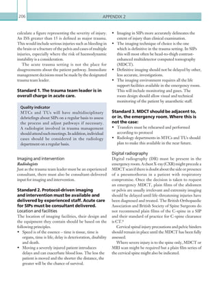 Appendix 2206
calculate a figure representing the severity of injury.
An ISS greater than 15 is defined as major trauma.
This would include serious injuries such as bleeding in
the brain or a fracture of the pelvis and cases of multiple
injuries, especially where the risk of haemodynamic
instability is a consideration.
The acute trauma setting is not the place for
disagreements about the patient pathway. Immediate
management decisions must be made by the designated
trauma team leader.
Standard 1. The trauma team leader is in
overall charge in acute care.
Imaging and intervention
Radiologists
Just as the trauma team leader must be an experienced
consultant, there must also be consultant-delivered
input for imaging and intervention.
Standard 2. Protocol-driven imaging
and intervention must be available and
delivered by experienced staff. Acute care
for SIPs must be consultant delivered.
Location and facilities
The location of imaging facilities, their design and
the equipment they contain should be based on the
following principles.
•	 Speed is of the essence – time is tissue, time is
organs, time is life; delay is deterioration, disability
and death.
•	 Moving a severely injured patient introduces
delays and can exacerbate blood loss. The less the
patient is moved and the shorter the distance, the
greater will be the chance of survival.
Quality indicator
MTCs and TUs will have multidisciplinary
debriefings about SIPs on a regular basis to assess
the process and adjust pathways if necessary.
A radiologist involved in trauma management
shouldattendsuchmeetings.Inaddition,individual
cases should be considered in the radiology
department on a regular basis.
•	 Imaging in SIPs more accurately delineates the
extent of injury than clinical examination.
•	 The imaging technique of choice is the one
which is definitive in the trauma setting. In SIPs
this will most often be head-to-thigh contrast-
enhanced multidetector computed tomography
(MDCT).
•	 Definitive imaging should not be delayed by other,
less accurate, investigations.
•	 The imaging environment requires all the life
support facilities available in the emergency room.
This will include monitoring and gases. The
room design should allow visual and technical
monitoring of the patient by anaesthetic staff.
Standard 3. MDCT should be adjacent to,
or in, the emergency room. Where this is
not the case:
•	 Transfers must be rehearsed and performed
according to protocol
•	 Radiology departments in MTCs and TUs should
plan to make this available in the near future.
Digital radiography
Digital radiography (DR) must be present in the
emergencyroom.AchestX-ray(CXR)mightprecedea
MDCT scan if there is doubt about the side or presence
of a pneumothorax in a patient with respiratory
compromise. Once the decision is taken to request
an emergency MDCT, plain films of the abdomen
or pelvis are usually irrelevant and extremity imaging
should be delayed until life-threatening injuries have
been diagnosed and treated. The British Orthopaedic
Association and British Society of Spine Surgeons do
not recommend plain films of the C-spine in a SIP
and their standard of practice for C-spine clearance
is CT.6
Cervical spinal injury precautions and pelvic binders
should remain in place until the MDCT has been fully
assessed.
Where severe injury is to the spine only, MDCT or
MRI scan might be required but a plain film series of
the cervical spine might also be indicated.
K22247_Appendix II.indd 206 16/05/15 3:16 AM
 
