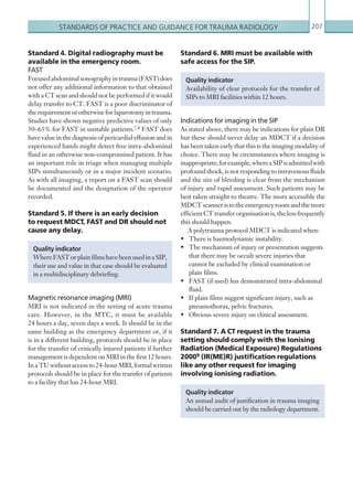 STANDARDS OF PRACTICE AND GUIDANCE FOR TRAUMA RADIOLOGY 207
Standard 4. Digital radiography must be
available in the emergency room.
FAST
Focusedabdominalsonographyintrauma(FAST)does
not offer any additional information to that obtained
with a CT scan and should not be performed if it would
delay transfer to CT. FAST is a poor discriminator of
therequirementorotherwiseforlaparotomyintrauma.
Studies have shown negative predictive values of only
50–63% for FAST in unstable patients.7,8 FAST does
have value in the diagnosis of pericardial effusion and in
experienced hands might detect free intra-abdominal
fluid in an otherwise non-compromised patient. It has
an important role in triage when managing multiple
SIPs simultaneously or in a major incident scenario.
As with all imaging, a report on a FAST scan should
be documented and the designation of the operator
recorded.
Standard 5. If there is an early decision
to request MDCT, FAST and DR should not
cause any delay.
Magnetic resonance imaging (MRI)
MRI is not indicated in the setting of acute trauma
care. However, in the MTC, it must be available
24 hours a day, seven days a week. It should be in the
same building as the emergency department or, if it
is in a different building, protocols should be in place
for the transfer of critically injured patients if further
management is dependent on MRI in the first 12 hours.
InaTUwithoutaccessto24-hourMRI,formalwritten
protocols should be in place for the transfer of patients
to a facility that has 24-hour MRI.
Quality indicator
WhereFASTorplainfilmshavebeenusedinaSIP,
their use and value in that case should be evaluated
in a multidisciplinary debriefing.
Quality indicator
An annual audit of justification in trauma imaging
should be carried out by the radiology department.
Standard 6. MRI must be available with
safe access for the SIP.
Indications for imaging in the SIP
As stated above, there may be indications for plain DR
but these should never delay an MDCT if a decision
has been taken early that this is the imaging modality of
choice. There may be circumstances where imaging is
inappropriate;forexample,whereaSIPisadmittedwith
profound shock, is not responding to intravenous fluids
and the site of bleeding is clear from the mechanism
of injury and rapid assessment. Such patients may be
best taken straight to theatre. The more accessible the
MDCTscanneristotheemergencyroomandthemore
efficient CT transfer organisation is, the less frequently
this should happen.
A polytrauma protocol MDCT is indicated when:
•	 There is haemodynamic instability.
•	 The mechanism of injury or presentation suggests
that there may be occult severe injuries that
cannot be excluded by clinical examination or
plain films.
•	 FAST (if used) has demonstrated intra-abdominal
fluid.
•	 If plain films suggest significant injury, such as
pneumothorax, pelvic fractures.
•	 Obvious severe injury on clinical assessment.
Standard 7. A CT request in the trauma
setting should comply with the Ionising
Radiation (Medical Exposure) Regulations
20009 (IR(ME)R) justification regulations
like any other request for imaging
involving ionising radiation.
Quality indicator
Availability of clear protocols for the transfer of
SIPs to MRI facilities within 12 hours.
K22247_Appendix II.indd 207 16/05/15 3:16 AM
 