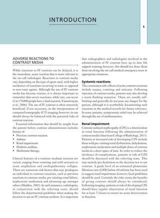 1
that radiographers and radiologists involved in the
administration of IV contrast have up to date life
support training; however, this should not deter them
from involving the on-call medical emergency team in
appropriate situations.
Systemic reactions
The commonest side-effects of acute contrast reactions
include nausea, vomiting and urticaria. Following
injection of contrast media, patients may also develop
a warm flushing sensation. These are usually self-
limiting and generally do not pose any danger for the
patient, although it is worthwhile documenting such
reactions in the medical records for future reference.
In some patients, symptomatic relief may be achieved
through the use of antihistamines.
Renal impairment
Contrast-induced nephropathy (CIN) is a deterioration
in renal function following the administration of
contrastmedia(AmericanCollegeofRadiology,2013).
Patients at increased risk of developing CIN include
thosewithpre-existingrenaldysfunction,dehydration,
nephrotoxic medication and multiple doses of contrast
media in a short space of time. In order to reduce the
incidence of complications, patients at risk of CIN
should be discussed with the referring team. This
may include pre-hydration or the decision not to use
contrast. A guide level of an estimated glomerular
filtration rate (GFR) below 60 ml/min has been used
to suggest renal impairment; however, local guidelines
should be used. Certainly the risks versus the benefits
of giving contrast should always be considered.
Following imaging, patients at risk of developing CIN
should have regular observation of renal function
for at least 72 hours to ensure no acute deterioration
in function.
ADVERSE REACTIONS TO
CONTRAST MEDIA
While reactions to IV contrast can be delayed, it is
the immediate, acute reaction that is more relevant to
the on-call radiologist. Reactions to contrast media
vary depending on the type of agent used, with higher
incidences of reactions occurring in ionic as opposed
to non-ionic agents. Although the use of IV contrast
media has become routine, it is always important to
remember that severe reactions, while rare, can occur
(1 in 170,000 people have a fatal reaction, Vamasivayam
et al., 2006). The use of IV contrast is often extremely
beneficial, if not necessary, in the interpretation of
computed tomography (CT) imaging; however, its use
should always be balanced with the potential risks of
contrast reaction.
Essential information that should be sought from
the patient before contrast administration includes
history of:
•	 Previous contrast reaction.
•	 Asthma.
•	 Renal impairment.
•	 Diabetes mellitus.
•	 Metformin therapy.
Clinical features of a contrast medium reaction are
varied, ranging from vomiting and mild urticaria to
acute anaphylaxis and cardiopulmonary collapse.
There are numerous risk factors that may predispose
an individual to contrast reactions, such as previous
reactions to contrast media, pre-existing renal failure,
nephrotoxic medication and advancing age amongst
others (Maddox, 2002). In such instances, radiologists,
in conjunction with the referring team, should
follow the departmental guidelines when making the
decision to use an IV contrast medium. It is important
INTRODUCTION
K22247_Introduction.indd 1 16/05/15 3:15 AM
 