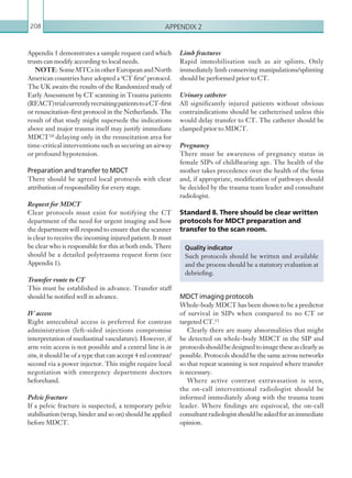 Appendix 2208
Appendix 1 demonstrates a sample request card which
trusts can modify according to local needs.
NOTE: SomeMTCsinotherEuropeanandNorth
American countries have adopted a ‘CT first’ protocol.
The UK awaits the results of the Randomized study of
Early Assessment by CT scanning in Trauma patients
(REACT)trialcurrentlyrecruitingpatientstoaCT-first
or resuscitation-first protocol in the Netherlands. The
result of that study might supersede the indications
above and major trauma itself may justify immediate
MDCT 10 delaying only in the resuscitation area for
time-critical interventions such as securing an airway
or profound hypotension.
Preparation and transfer to MDCT
There should be agreed local protocols with clear
attribution of responsibility for every stage.
Request for MDCT
Clear protocols must exist for notifying the CT
department of the need for urgent imaging and how
the department will respond to ensure that the scanner
is clear to receive the incoming injured patient. It must
be clear who is responsible for this at both ends. There
should be a detailed polytrauma request form (see
Appendix 1).
Transfer route to CT
This must be established in advance. Transfer staff
should be notified well in advance.
IV access
Right antecubital access is preferred for contrast
administration (left-sided injections compromise
interpretation of mediastinal vasculature). However, if
arm vein access is not possible and a central line is in
situ, it should be of a type that can accept 4 ml contrast/
second via a power injector. This might require local
negotiation with emergency department doctors
beforehand.
Pelvic fracture
If a pelvic fracture is suspected, a temporary pelvic
stabilisation (wrap, binder and so on) should be applied
before MDCT.
Limb fractures
Rapid immobilisation such as air splints. Only
immediately limb conserving manipulations/splinting
should be performed prior to CT.
Urinary catheter
All significantly injured patients without obvious
contraindications should be catheterised unless this
would delay transfer to CT. The catheter should be
clamped prior to MDCT.
Pregnancy
There must be awareness of pregnancy status in
female SIPs of childbearing age. The health of the
mother takes precedence over the health of the fetus
and, if appropriate, modification of pathways should
be decided by the trauma team leader and consultant
radiologist.
Standard 8. There should be clear written
protocols for MDCT preparation and
transfer to the scan room.
MDCT imaging protocols
Whole-body MDCT has been shown to be a predictor
of survival in SIPs when compared to no CT or
targeted CT.11
Clearly there are many abnormalities that might
be detected on whole-body MDCT in the SIP and
protocolsshouldbedesignedtoimagetheseasclearlyas
possible. Protocols should be the same across networks
so that repeat scanning is not required where transfer
is necessary.
Where active contrast extravasation is seen,
the on-call interventional radiologist should be
informed immediately along with the trauma team
leader. Where findings are equivocal, the on-call
consultant radiologist shouldbeaskedforanimmediate
opinion.
Quality indicator
Such protocols should be written and available
and the process should be a statutory evaluation at
debriefing.
K22247_Appendix II.indd 208 16/05/15 3:16 AM
 