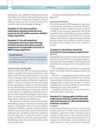 Appendix 2210
management. Any significant findings, particularly
where there is a variance to the initial primary survey
report, should be telephoned through to relevant
clinicians. Again, the list of contact details will be
invaluable where there is a change in findings.14
Standard 12. On-call consultant
radiologists should provide the final
report on the SIP within one hour of MDCT
image acquisition.
Standard 13. On-call consultant
radiologists must have teleradiology
facilities at home that allow accurate
reports to be issued within one hour of
MDCT image acquisition.
Interventional radiology (IR)
The role of IR in the SIP is to stop haemorrhage as
quickly as possible with minimal interference to the
patient’s already damaged physiology. It is as much
a form of damage control as pressing on a bleeding
artery or surgical packing. Information supplied by
MDCT is key to informing the decision-making
process and guiding a catheter to the haemorrhage
site. It is likely that there will never be Level 1 evidence
for endovascular techniques in trauma but, with this
caveat, there are no significant contraindications to
the use of IR to arrest haemorrhage in major trauma.
There is a growing body of Level 2/3 evidence for its
safety, efficacy, speed and cost-effectiveness.
The decision on whether a patient with traumatic
haemorrhage undergoes endovascular treatment, open
surgery, a combination of the two or non-operative
management (NOM) is typically a decision made by
both the trauma team leader and the interventional
radiologist after consultation with other consultants
involved (Appendix 5). Decisions must be made
quickly and should be driven by agreed algorithms.
Establishing routes of communication between the
services is paramount.
Quality indicator
All imaging should be discussed at debriefing
meetings and errors of protocol or fact discussed at
discrepancy meetings.15
A checklist of quality indicators for IR is provided in
Appendix 6.
Endovascular theatres
When IR is indicated in SIP management, rapid access
to endovascular intervention is essential. Therefore,
angiography facilities should be located as close as
possible to the emergency department and should
certainly be in the same building and on the same floor.
In future, angiography suites should be co-located
within an acute theatre complex/emergency room that
provides surgical and anaesthetic support to acutely
ill patients. Such facilities are not yet available in
the UK.
Standard 14. IR facilities should be
co-located to the emergency department.
Facilities
Angiography suites must have modern (installed within
the last ten years) fixed C-arm imaging equipment.
Roomsneedtobelargeenoughtohandlethenumerous
individuals who accompany the very unstable trauma
patient.
They should have the same facilities as an operating
theatre and ideally should have positive pressure air
change.
Portable C-arm equipment should only be used in
the context of immediate stabilisation by occlusion
balloon inflation. Portable units do not offer the same
imaging quality as fixed units and there is evidence
of patient harm occurring with the use of such units,
principally due to poor image quality.16
In addition, portable units can only operate for a
limited time before overheating.
Standard 15. Angiographic facilities and
endovascular theatres in MTCs should be
safe environments for SIPs and should be
of theatre standard.
Protocols
Local services should take particular care to develop
transfer protocols for both internal and external
anaesthetic supported transfer. A frequent source
of delay in many centres is the internal transfer of
haemodynamically compromised patients for CT
imaging or embolisation. Agreed pathways and
improvements to local environment should be
K22247_Appendix II.indd 210 16/05/15 3:16 AM
 