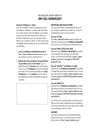 Using the VitalSource®
ebook
Access to the VitalBookTM
ebook accompanying this book is
via VitalSource®
Bookshelf – an ebook reader which allows
you to make and share notes and highlights on your ebooks
and search across all of the ebooks that you hold on your
VitalSource Bookshelf. You can access the ebook online or
offline on your smartphone, tablet or PC/Mac and your notes
and highlights will automatically stay in sync no matter where
you make them.
1.	 Create a VitalSource Bookshelf account at
https://online.vitalsource.com/user/new or log into
your existing account if you already have one.
2.	 Redeem the code provided in the panel below
to get online access to the ebook. Log in to
Bookshelf and click the Account menu at the top right
of the screen. Select Redeem and enter the redemption
code shown on the scratch-off panel below in the Code
To Redeem box. Press Redeem. Once the code has
been redeemed your ebook will download and appear in
your library.
DOWNLOAD AND READ OFFLINE
To use your ebook offline, download BookShelf to your PC,
Mac, iOS device, Android device or Kindle Fire, and log in to
your Bookshelf account to access your ebook:
On your PC/Mac
Go to http://bookshelf.vitalsource.com/ and follow the
instructions to download the free VitalSource Bookshelf
app to your PC or Mac and log into your Bookshelf account.
On your iPhone/iPod Touch/iPad
Download the free VitalSource Bookshelf App available
via the iTunes App Store and log into your Bookshelf
account. You can find more information at https://support.
vitalsource.com/hc/en-us/categories/200134217-
Bookshelf-for-iOS
On your Android™ smartphone or tablet
Download the free VitalSource Bookshelf App available
via Google Play and log into your Bookshelf account. You can
find more information at https://support.vitalsource.com/
hc/en-us/categories/200139976-Bookshelf-for-Android-
and-Kindle-Fire
On your Kindle Fire
Download the free VitalSource Bookshelf App available
from Amazon and log into your Bookshelf account. You can
find more information at https://support.vitalsource.com/
hc/en-us/categories/200139976-Bookshelf-for-Android-
and-Kindle-Fire
N.B. The code in the scratch-off panel can only be used once.
When you have created a Bookshelf account and redeemed
the code you will be able to access the ebook online or offline
on your smartphone, tablet or PC/Mac.
SUPPORT
If you have any questions about downloading Bookshelf,
creating your account, or accessing and using your ebook
edition, please visit http://support.vitalsource.com/
Accessing the E-book edition of
ON CALL RADIOLOGY
 