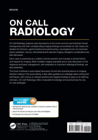 ON CALL
RADIOLOGY
Gareth Lewis • Hiten Patel
Sachin Modi • Shahid Hussain
•	 download the ebook to your computer or access it anywhere with an
internet browser
•	 search the full text and add your own notes and highlights
•	 link through from references to PubMed
ISBN: 978-1-4822-2167-1
9 781482 221671
90000
K22247
MEDICINE
On Call Radiology presents case discussions on the most common and important clinical
emergencies and their corresponding imaging findings encountered on-call. Cases are
divided into thoracic, gastrointestinal and genitourinary, neurological and non-traumatic
spinal, paediatric, trauma, interventional and vascular imaging. Iatrogenic complications are
also discussed.
Each case is presented as a realistic clinical scenario and includes a clinical history
and request for imaging. Multi-modality imaging examples and a case discussion on the
diagnosis and basic management, with emphasis on important radiological findings, are
also presented.
This book combines a case-based discussion format with practical advice on imaging
decision making in the acute setting. It also offers guidance on radiology report writing and
techniques, with a focus on relevant positive and negative findings to pass on to referring
clinicians. On Call Radiology offers invaluable knowledge and practical tips for any
on-call radiologist.
ON CALL
RADIOLOGY
K22247_Cover.indd All Pages 5/21/15 1:52 PM
 
