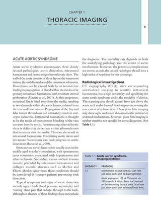 3
Chapter 1
THORACIC IMAGING
ACUTE AORTIC SYNDROME
Acute aortic syndrome encompasses three closely
related pathologies: aortic dissection, intramural
haematoma and penetrating atherosclerotic ulcer. The
wall of the aorta consists of three layers: the innermost
intima, the middle media and the outermost adventitia.
Dissections can be caused both by an intimal tear
leading to propagation of blood within the media or by
primary intramural haematoma with resultant intimal
perforation (Macura et al., 2003). As this progresses,
an intimal flap is lifted away from the media, resulting
in two channels within the aortic lumen, referred to as
the true and false lumens. Propagation of the flap and
false lumen thrombosis can ultimately result in end-
organ ischaemia. Intramural haematoma is thought
to be the result of spontaneous bleeding of the vasa
vasorum into the media. A penetrating atherosclerotic
ulcer is defined as ulceration within atherosclerosis
that herniates into the media. This can also result in
intramural haematoma. Penetrating aortic ulcers and
intramural haematoma can both progress to aortic
dissection (Macura et al., 2003).
Spontaneous aortic dissection is usually seen in the
middle aged to elderly population, with spontaneous
cases commonly associated with hypertension and
atherosclerosis. Secondary causes include trauma
(usually preceded by intramural haematoma) and
collagen vascular diseases such as Marfan and
Ehlers–Danlos syndromes; these conditions should
be considered in younger patients presenting with
dissection.
Typical symptoms and signs of aortic dissection
include upper limb blood pressure asymmetry and
‘tearing’ chest pain that radiates through to the back,
although an absence of these findings does not exclude
MODALITY PROTOCOL
CT Unenhanced. No oral contrast. Scan from
just above aortic arch to diaphragm level.
Aortic angiogram: 100 ml IV contrast via
18G cannula, 4 ml/sec. Bolus track centred
on the descending thoracic aorta. Scan from
just above aortic arch to femoral head level.
Table 1.1 Acute aortic syndrome.
Imaging protocol.
the diagnosis. The mortality rate depends on both
the underlying pathology and the extent of aortic
involvement. However, the potential complications
are severe; as such, the on-call radiologist should have a
high index of suspicion for this pathology.
Radiological investigations
CT angiography (CTA), with corresponding
unenhanced imaging to identify intramural
haematoma, has a high sensitivity and specificity for
acute aortic syndrome and is the modality of choice.
The scanning area should extend from just above the
aortic arch to the femoral heads to prevent missing the
true extent of a dissection. Chest plain film imaging
may show signs such as an abnormal aortic contour or
widened mediastinum; however, plain film imaging is
neither sensitive nor specific for aortic dissection. (See
Table 1.1.)
K22247_C001.indd 3 16/05/15 3:06 AM
 