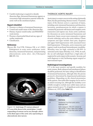 7Thoracic imaging
•	 Careful windowing is required to identify
dissection flaps. Intramural haematoma appears as
crescenteric high attenuation material within the
aortic wall on the unenhanced phase.
Report checklist
•	 Presence or absence of intramural haematoma.
•	 Cranial and caudal extent of the dissection flap.
•	 Patency of great vessels/coeliac axis/SMA/IMA/
renal arteries.
•	 Presence of pericardial blood and any signs of
cardiac tamponade.
•	 Classification.
Reference
Macura JK, Corl FM, Fishman EK et al. (2003)
Pathogenesis in acute aortic syndromes: aortic
dissection, intramural hematoma, and penetrating
atherosclerotic aortic ulcer. Am J Roentgenol
181:309–316.
Figure 1.6  Axial image: IV contrast enhanced
CT scan of the thorax in the arterial phase. A small
outpouching of contrast can be seen through a defect
in the distal aspect of the aortic arch, representing an
atherosclerotic ulcer (arrow).
THORACIC AORTIC INJURY
Aorticinjuryisamajorconcerninthesettingofprimarily
blunt,butalsopenetrating,thoracictrauma.Traumatic
injury of the thoracic aorta is a spectrum of injury,
including aortic intramural haematoma and dissection,
laceration, pseudoaneurysm (in which a rupture is
containedbyperiaorticsofttissues)andcompleteaortic
transection and rupture (see Acute aortic syndrome
for discussion on aortic intramural haematoma and
dissection). Injury occurs most commonly at regions
of aortic tethering, such as the aortic isthmus. Classic
symptoms and signs include chest pain, dyspnoea
and upper limb hypertension with associated lower
limb hypotension. Ultimately, aortic transection and
rupture result in profound haemodynamic instability.
Mortality rates are high, estimated at 80–90% in
untreated aortic injury (Parmley et al., 1958). As such,
the on-call radiologist should have a high index of
suspicion for aortic injury in this scenario. Accurate and
swift diagnosis is vital, facilitating urgent surgical or
interventional repair.
Radiological investigations
CT is the most sensitive and specific modality for
aortic trauma. Both enhanced and unenhanced phases
should be performed, the latter aiding in identification
of intramural haematoma, although often the precise
protocol is determined by departmental polytrauma
guidelines. Depending on the clinical presentation
of the patient, chest plain film imaging can be used as
an initial screening test, although this modality is not
reliable enough to exclude more subtle injury and can
appear normal in up to 7% of significant aortic injuries
(Fabian et al., 1997). (See Table 1.3.)
MODALITY PROTOCOL
CT Unenhanced. Scan from aortic arch to
diaphragm level.
Aortic angiogram: 100 ml IV contrast via
18G cannula, 4 ml/sec. Bolus track centred
on the aortic arch. Scan from aortic arch to
diaphragm level.
Table 1.3 Thoracic aortic injury.
Imaging protocol.
K22247_C001.indd 7 16/05/15 3:06 AM
 