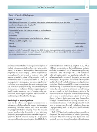 11Thoracic imaging
performed within 24 hours (Campbell et al., 2003).
CTPA is now considered the initial imaging modality
of choice in suspected cases of non-massive pulmonary
embolism. The advantages of CTPA include its
relativelyhighsensitivityandspecificity,availabilityout
of hours and ability to identify alternative intrathoracic
pathologies. A negative CTPA study of diagnostic
quality effectively excludes the diagnosis of pulmonary
embolism. Limitations of CT include indeterminate
results owing to suboptimal contrast opacification
within the pulmonary arterial system, and a breathing
artefact, which can both limit interpretation of the
more distal arterial system. Isotope lung scanning
can be used as an alternative or adjunct to CT in the
absence of a co-existing structural lung abnormality,
although this modality is not readily available out of
hours in most centres. While a low probability result
from an isotope scan effectively excludes the diagnosis,
ahighprobabilitystudycanstillyieldasignificantfalse-
positive rate.
Both CTPA and echocardiography are considered
diagnostic for suspected cases of massive pulmonary
embolism. The exact modality often depends on local
protocol; however, it must be emphasised that imaging
CLINICAL FEATURES POINTS
Clinical signs and symptoms of DVT (minimum of leg swelling and pain with palpation of the deep veins) 3
An alternative diagnosis is less likely than PE 3
Heart rate 100 beats per minute 1.5
Immobilisation for more than 3 days or surgery in the previous 4 weeks 1.5
Previous DVT/PE 1.5
Haemoptysis 1
Malignancy (on treatment, treated in the last 6 months, or palliative) 1
Clinical probability simplified score
PE likely More than 4 points
PE unlikely 4 points or less
Adapted from Wells PS, Anderson DR, Rodger M et al. (2000) Derivation of a simple clinical model to categorize patients probability of
pulmonary embolism: increasing the model’s utility with the SimpliRED D-dimer. Thromb Haemost 83:416–420, with permission.
DVT = deep pain thrombosis; PE = pulmonary embolism.
Table 1.5  Two-level Wells score.
result necessitates further radiological investigation to
exclude pulmonary embolism; however, false-positive
results can be seen secondary to infection, malignancy,
pregnancy and recent surgery. D-dimer analysis should
generally not be performed in patients with a high
pre-test probability, since a false-negative result can
occur in over 15% of cases (Stein PD et al., 2007). In
stable patients with suspected non-massive pulmonary
embolism, treatment in the form of anticoagulation
can be started prophylactically prior to radiological
confirmation or exclusion. The investigation pathway
is different for suspected cases of massive pulmonary
embolism, since urgent diagnosis is vital in order to
facilitate urgent thrombolytic therapy.
Radiological investigations
Due to the often non-specific presentation of
pulmonary embolism, all stable patients with suspected
pulmonary embolism should have chest plain film
imaging prior to further imaging. While this modality
cannot confirm the diagnosis, it may diagnose
alternativepathologiesthatcanaccountforthepatient’s
symptoms. British Thoracic Society (BTS) guidelines
recommend that diagnostic imaging should ideally be
K22247_C001.indd 11 16/05/15 3:06 AM
 