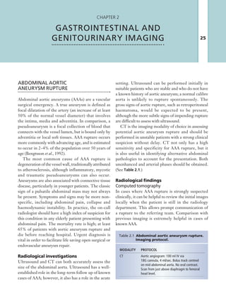 25
Chapter 2
GASTROINTESTINAL AND
GENITOURINARY IMAGING
ABDOMINAL AORTIC
­ANEURYSM  RUPTURE
Abdominal aortic aneurysms (AAAs) are a vascular
surgical emergency. A true aneurysm is defined as
focal dilatation of the artery (an increase of at least
50% of the normal vessel diameter) that involves
the intima, media and adventitia. In comparison, a
pseudoaneurysm is a focal collection of blood that
connects with the vessel lumen, but is bound only by
adventitia or local soft tissues. AAA rupture occurs
more commonly with advancing age, and is estimated
to occur in 2–4% of the population over 50 years of
age (Bengtsson et al., 1992).
The most common cause of AAA rupture is
degeneration of the vessel wall, traditionally attributed
to atherosclerosis, although inflammatory, mycotic
and traumatic pseudoaneurysms can also occur.
Aneurysms are also associated with connective tissue
disease, particularly in younger patients. The classic
sign of a pulsatile abdominal mass may not always
be present. Symptoms and signs may be more non-
specific, including abdominal pain, collapse and
haemodynamic instability. In practice, the on-call
radiologist should have a high index of suspicion for
this condition in any elderly patient presenting with
abdominal pain. The mortality rate is high; at least
65% of patients with aortic aneurysm rupture and
die before reaching hospital. Urgent diagnosis is
vital in order to facilitate life saving open surgical or
endovascular aneurysm repair.
Radiological investigations
Ultrasound and CT can both accurately assess the
size of the abdominal aorta. Ultrasound has a well-
established role in the long-term follow up of known
cases of AAA; however, it also has a role in the acute
MODALITY PROTOCOL
CT Aortic angiogram: 100 ml IV via
18G ­cannula, 4 ml/sec. Bolus track centred
on ­mid-abdominal aorta. No oral contrast.
Scan from just above diaphragm to femoral
head level.
Table 2.1 Abdominal aortic aneurysm ­rupture.
Imaging protocol.
setting. Ultrasound can be performed initially in
suitable patients who are stable and who do not have
a known history of aortic aneurysm; a normal calibre
aorta is unlikely to rupture spontaneously. The
gross signs of aortic rupture, such as retroperitoneal
haematoma, would be expected to be present,
although the more subtle signs of impending rupture
are difficult to assess with ultrasound.
CT is the imaging modality of choice in assessing
potential aortic aneurysm rupture and should be
performed in unstable patients with a strong clinical
suspicion without delay. CT not only has a high
sensitivity and specificity for AAA rupture, but it
is also useful in identifying alternative abdominal
pathologies to account for the presentation. Both
unenhanced and arterial phases should be obtained.
(See Table 2.1.)
Radiological findings
Computed tomography
In cases where AAA rupture is strongly suspected
clinically, it can be helpful to review the initial images
locally when the patient is still in the radiology
department. This allows prompt communication of
a rupture to the referring team. Comparison with
previous imaging is extremely helpful in cases of
known AAA.
K22247_C002.indd 25 16/05/15 3:07 AM
 