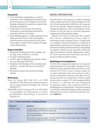 Chapter 232
BOWEL PERFORATION
GI perforation is an emergency condition requiring
urgent surgical intervention. Clinical diagnosis of the
site of bowel perforation is difficult as the symptoms
may be non-specific. Diagnosis depends mostly on
imaging investigations, and a correct diagnosis of the
presence of, site and cause is crucial for appropriate
management and for planning surgery.
Breach of the GI tract wall can be due to peptic
ulcer disease, inflammatory disease, blunt or
penetrating trauma, iatrogenic factors, a foreign body
or a neoplasm. Clinical presentation is usually that of
abdominal pain and nausea and vomiting, with signs of
peritonitis including rebound tenderness and guarding
on palpation. Patients can be extremely unwell with
signs and symptoms of shock. Inflammatory markers
(C-reactive protein) and raised white cells may be
present on laboratory blood analysis.
Radiological investigations
The first-line imaging investigations for suspected
bowel perforation are plain films, including an erect
CXR and a plain abdominal film, but these are only
sensitive in 50–70% of cases. Contrast studies are
no longer indicated in the acute setting. As well as
having a suboptimal sensitivity, plain films will not
demonstrate the site of perforation, which is useful
to know prior to surgery. CT is the imaging modality
of choice, as it provides the most information
for planning surgery, with a sensitivity of 86% in
identifying the site of perforation. The goal of imaging
is to identify extraluminal leakage and the subsequent
inflammatory reaction around the perforation site.
(See Table 2.5.)
Key points
•	 CTA and catheter angiography are useful in
conjunction with oesophagogastroduodenoscopy
and colonoscopy in the investigation of acute GI
bleeding, although the sensitivity is reduced when
bleeding is intermittent.
•	 Triple-phase CTA increases the sensitivity
of detection of acute bleeding and should be
performed without oral contrast.
•	 Active bleeding appears as a high attenuation focus
within the bowel lumen on the arterial phase,
which becomes more pronounced on the portal
venous phase. Scrutiny of the unenhanced images
reduces false positives.
Report checklist
•	 Identify the bleeding vessel where possible, and
the large artery of which it is a branch.
•	 Consider underlying causes.
•	 Look for signs of significant intravascular volume
loss (e.g. flattening of the IVC).
•	 Emphasise that bleeding can be intermittent and
therefore a ‘normal’ scan does not exclude GI
bleeding.
•	 Recommend urgent interventional radiology
referral.
References
Ernst AA, Haynes ML, Nick TG et al. (1999)
Usefulness of the blood urea nitrogen/creatinine
ratio in gastrointestinal bleeding. Am J Emerg
Med 17:70–72.
Walsh RM, Anain P, Geisinger M et al. (1993) Role
of angiography and embolization of massive
gastroduodenal haemorrhage. J Gastrointest
Surg 3:61–65.
MODALITY PROTOCOL
Plain film imaging AP supine abdominal radiograph to include the liver. A left lateral decubitus film can be performed with
the patient lying on their left and the right side up.
Erect chest radiograph to include the diaphragms. Patient should be upright for at least 10 minutes
prior to image acquisition.
CT Post IV contrast, portal venous phase: 100 ml IV contrast, 4 ml/sec via 18G cannula. Scan at 70 ­seconds.
Scan from above diaphragm to femoral head level.
Table 2.5 Bowel perforation. Imaging protocol.
K22247_C002.indd 32 16/05/15 3:07 AM
 