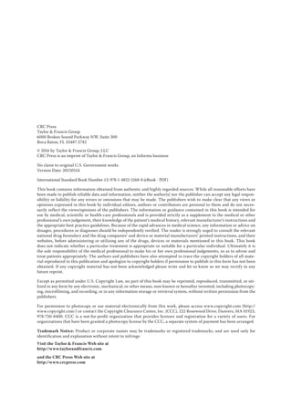CRC Press
Taylor & Francis Group
6000 Broken Sound Parkway NW, Suite 300
Boca Raton, FL 33487-2742
© 2016 by Taylor & Francis Group, LLC
CRC Press is an imprint of Taylor & Francis Group, an Informa business
No claim to original U.S. Government works
Version Date: 20150514
International Standard Book Number-13: 978-1-4822-2168-8 (eBook - PDF)
This book contains information obtained from authentic and highly regarded sources. While all reasonable efforts have
been made to publish reliable data and information, neither the author[s] nor the publisher can accept any legal respon-
sibility or liability for any errors or omissions that may be made. The publishers wish to make clear that any views or
opinions expressed in this book by individual editors, authors or contributors are personal to them and do not neces-
sarily reflect the views/opinions of the publishers. The information or guidance contained in this book is intended for
use by medical, scientific or health-care professionals and is provided strictly as a supplement to the medical or other
professional’s own judgement, their knowledge of the patient’s medical history, relevant manufacturer’s instructions and
the appropriate best practice guidelines. Because of the rapid advances in medical science, any information or advice on
dosages, procedures or diagnoses should be independently verified. The reader is strongly urged to consult the relevant
national drug formulary and the drug companies’ and device or material manufacturers’ printed instructions, and their
websites, before administering or utilizing any of the drugs, devices or materials mentioned in this book. This book
does not indicate whether a particular treatment is appropriate or suitable for a particular individual. Ultimately it is
the sole responsibility of the medical professional to make his or her own professional judgements, so as to advise and
treat patients appropriately. The authors and publishers have also attempted to trace the copyright holders of all mate-
rial reproduced in this publication and apologize to copyright holders if permission to publish in this form has not been
obtained. If any copyright material has not been acknowledged please write and let us know so we may rectify in any
future reprint.
Except as permitted under U.S. Copyright Law, no part of this book may be reprinted, reproduced, transmitted, or uti-
lized in any form by any electronic, mechanical, or other means, now known or hereafter invented, including photocopy-
ing, microfilming, and recording, or in any information storage or retrieval system, without written permission from the
publishers.
For permission to photocopy or use material electronically from this work, please access www.copyright.com (http://
www.copyright.com/) or contact the Copyright Clearance Center, Inc. (CCC), 222 Rosewood Drive, Danvers, MA 01923,
978-750-8400. CCC is a not-for-profit organization that provides licenses and registration for a variety of users. For
organizations that have been granted a photocopy license by the CCC, a separate system of payment has been arranged.
Trademark Notice: Product or corporate names may be trademarks or registered trademarks, and are used only for
identification and explanation without intent to infringe.
Visit the Taylor & Francis Web site at
http://www.taylorandfrancis.com
and the CRC Press Web site at
http://www.crcpress.com
 