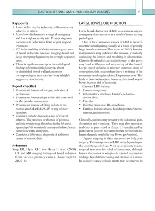 Gastrointestinal and genitourinary imaging 41
LARGE BOWEL OBSTRUCTION
Large bowel obstruction (LBO) is a common surgical
emergency that can occur as a result of many varying
pathologies.
One of the commonest causes of LBO in western
countries is malignancy, usually as a result of primary
large bowel carcinoma (Khurana et al., 2002). Invasive
malignancies may infiltrate the mucosa, eventually
occluding the lumen and resulting in obstruction.
Chronic diverticulitis and radiotherapy to the pelvis
may lead to fibrosis and stricturing of the bowel.
Large bowel volvulus is another common cause of
obstruction; this occurs when there is twisting of the
mesentery resulting in a closed loop obstruction. This
leads to bowel obstruction; however, the closed loop of
bowel is also at risk of ischaemia.
Causes of LBO include:
•	 Colonic malignancy.
•	 Inflammatory strictures: Crohn’s, ischaemia,
diverticulitis.
•	 Volvulus.
•	 Infective processes: TB, amoebiasis.
•	 Extrinsic lesions: abscess, bladder/prostate/uterine
tumour, endometriosis.
Clinically, patients may present with abdominal pain,
distension and vomiting. They may also report an
inability to pass stool or flatus. If complicated by
perforation, patients may demonstrate peritonism and
haemodynamic instability (see Bowel perforation).
Urgent imaging is often necessary to help plan
surgery.ThemanagementofLBOvariesdependingon
the underlying aetiology. Most cases typically require
surgical resection for relief of symptoms, although
lesions that cannot be completely resected may instead
undergo bowel defunctioning and creation of a stoma.
In palliative cases, colonic stents may be inserted in
Key points
•	 Enterocolitis may be ischaemic, inflammatory or
infective in nature.
•	 Acute bowel ischaemia is a surgical emergency
and has a high mortality rate. Prompt diagnosis
is essential in order to facilitate urgent surgical
treatment.
•	 CT is the modality of choice to investigate cases
of bowel ischaemia; however, imaging should not
delay emergency laparotomy in strongly suspected
cases.
•	 There is significant overlap in the radiological
findings of enterocolitis; however, absent
or diminished bowel wall enhancement
corresponding to an arterial territory is highly
suggestive of ischaemia.
Report checklist
•	 Presence or absence of free gas, indicative of
perforation.
•	 Presence or absence of gas within the bowel wall
or the portal venous system.
•	 Presence or absence of filling defects in the
coeliac axis/SMA/IMA/SMV or any of their
branches.
•	 Consider embolic disease in cases of visceral
infarcts. The presence or absence of potential
embolic sources (e.g. thrombus in the left atrial
appendage/left ventricular aneurysm/infarct/aortic
dissection/aortic aneurysm).
•	 Consider a differential diagnosis of additional
causes of enterocolitis.
Reference
Sung ER, Hyun KH, Soo-Hyun L et al. (2000)
CT and MR imaging findings of bowel ischemia
from various primary causes. RadioGraphics
20:29–42.
K22247_C002.indd 41 16/05/15 3:07 AM
 