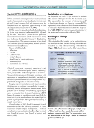 Gastrointestinal and genitourinary imaging 49
Radiological investigations
An abdominal and erect CXR is indicated in patients
who present with signs of SBO. An abdominal plain
film may confirm the presence of obstruction and/
or free intraperitoneal gas. Contrast enhanced CT is
significantlymoreeffectiveintheevaluationofSBOand
is considered the most accurate modality for diagnosis.
(See Table 2.12.) Oral contrast may not be tolerated by
the patient and is not needed to identify SBO.
Radiological findings
Plain films
Abdominal plain film imaging can be used to diagnose
the presence of SBO. The key finding is that of bowel
dilatation (3 cm), often containing air fluid levels
(Figure 2.36). Small bowel can be differentiated from
SMALL BOWEL OBSTRUCTION
SBO is a common clinical problem, which occurs as a
result of mechanical or functional delay in the transit
of small bowel contents. It is a frequent reason for
hospitalisation and represents approximately 20% of
all surgical admissions (Foster et al., 2006).
SBO is caused by a number of pathological entities.
By far the most common is adhesions (60%), followed
by hernias. Other rarer causes include gallstone
ileus and intussusception, which are discussed above
(see Gallstone ileus) and in Chapter 4 (Paediatrics,
Intussusception). The commonest cause of functional
SBO is in the postoperative period, termed pseudo-
obstruction or paralytic ileus.
Causes of SBO include:
•	 Adhesions.
•	 Hernia.
•	 Gallstone ileus.
•	 Crohn’s disease.
•	 Small bowel or caecal malignancy.
•	 Intussusception.
•	 Malrotation and volvulus.
Clinical symptoms commonly associated with
SBO include abdominal pain, nausea, vomiting,
fever, tachycardia and constipation or diarrhoea.
Changes in the character of the pain associated with
peritonism or haemodynamic instability may indicate
the development of more serious complications (e.g.
perforated, strangulated or ischaemic bowel).
Imaging may be required at an early stage to confirm
the diagnosis, ascertain the cause and plan for surgery,
especially if there are suspected complications. Some
patients can be managed conservatively, especially in
cases of paralytic ileus. In cases where there is SBO
but no clear cause or transition point is identified, the
causeislikelytobepseudo-obstruction,especiallyifthe
patient is postoperative. Management of this entity is
usually conservative.
Complications of SBO should be assessed for and
communicated to the referring clinician, as these
necessitate urgent surgical management. The main
complications are perforation (see Bowel perforation)
and bowel ischaemia (see Bowel ischaemia and
enterocolitis).
Figure 2.36  AP abdominal radiograph. Multiple loops
of dilated small bowel are seen in the central and left
abdomen consistent with SBO. The hernia orifices have
not been included on this image. There is no evidence of
gallstones or biliary gas.
MODALITY PROTOCOL
CT IV contrast, portal venous phase: 100 ml IV
contrast, 4 ml/sec via 18G cannula. Scan
at 70 seconds. Scan from just above the
­diaphragm to just below the pubic symphysis.
Plain film
imaging
Erect CXR to include the diaphragm.
­Abdominal plain film imaging to include the
liver to the pubic symphysis.
Table 2.12 Small bowel obstruction. Imaging
protocol.
K22247_C002.indd 49 16/05/15 3:07 AM
 