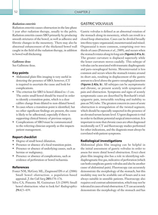 Chapter 252
GASTRIC VOLVULUS
Gastric volvulus is defined as an abnormal rotation of
the stomach along its mesentery, which can result in a
closed loop obstruction. Cases can be divided broadly
intothreetypes:organoaxial,mesenteroaxialandmixed.
Organoaxial is more common, comprising over two
thirds of cases (Peterson et al., 2009), and occurs when
thestomachrotatesalongitslongaxis(Figures2.41a, b).
The greater curvature is displaced superiorly while
the lesser curvature moves caudally. This subtype of
volvulaecanbeassociatedwithtraumaticdiaphragmatic
and para-oesophageal hernia. Mesenteroaxial is less
common and occurs when the stomach rotates around
its short axis, resulting in displacement of the gastric
antrumtoalevelabovethegastro-oesophagealjunction
(Figures 2.42a, b). All subtypes can be asymptomatic
and chronic, or present acutely with symptoms of
pain and obstruction. Symptoms and signs of acutely
symptomatic cases are described by Borchardt’s triad:
epigastric pain, intractable retching and inability to
pass an NG tube. The greatest concern in cases of acute
obstruction is strangulation of the twisted segment,
which should be especially suspected in the presence of
an elevated serum lactate level. Urgent diagnosis is vital
in order to facilitate potential surgical intervention. It is
importanttonotethatchroniccasesareoftendiagnosed
incidentally on CT and fluoroscopy studies performed
for other indications, and the diagnosis must always be
correlated with patient symptoms.
Radiological investigations
Abdominal plain film imaging can be helpful in
the initial assessment of gastric volvulus in order to
assess for more distal bowel obstruction. Erect chest
plain film imaging also has a role in identifying sub-
diaphragmaticfreegas,indicativeofperforation(which
canbothcomplicategastricvolvulusandalsobeanother
cause of abdominal pain). Fluoroscopy can accurately
demonstrate the morphology of the stomach, but this
modality may not be available out of hours and is not
always suitable in unstable patients. Fluoroscopy also
requiresoralcontrastadministration,whichmaynotbe
toleratedincasesoftotalobstruction.CTcanaccurately
demonstrate the morphology of the stomach and has
Radiation enteritis
Radiation enteritis causes obstruction in the late phase
1 year after radiation therapy, usually to the pelvis.
Radiation enteritis causes SBO primarily by producing
smooth strictures of the bowel, as well as adhesive and
fibrotic changes in the mesentery. There may also be
abnormal enhancement of the thickened bowel wall
caught in the field of the radiation therapy, in addition
to bowel wall thickening.
Gallstone ileus
See Gallstone ileus.
Key points
•	 Abdominal plain film imaging is very useful in
detecting the presence of SBO; however, CT
is required to ascertain the cause and look for
complications.
•	 The criterion for SBO is bowel dilated to 3 cm.
The entire small bowel should be traced in order
to identify a transition point, which is a clear
calibre change from dilated to non-dilated bowel.
•	 In cases where a transition point is identified, but
no other significant findings are present, the cause
is likely to be adhesional, especially if there is
supporting clinical history of previous surgery.
•	 Complications of SBO must be communicated
to the referring clinician urgently as this impacts
patient management.
Report checklist
•	 Degree of small bowel dilatation.
•	 Presence or absence of a focal transition point.
•	 Presence or absence of underlying causes, such as
hernias or malignancy.
•	 Presence or absence of complications, such as
evidence of perforation or bowel ischaemia.
References
Foster NM, McGory ML, Zingmond DS et al. (2006)
Small bowel obstruction: a population-based
appraisal. J Am Coll Surg 203:170–176.
Silva CA, Pimenta M, Guimaraes LS (2009) Small
bowel obstruction: what to look for? Radiographics
29:423–439.
K22247_C002.indd 52 16/05/15 3:07 AM
 