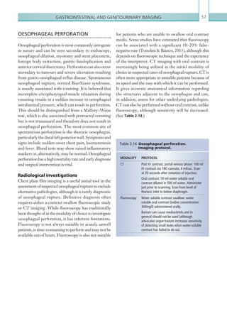 Gastrointestinal and genitourinary imaging 57
for patients who are unable to swallow oral contrast
media. Some studies have estimated that fluoroscopy
can be associated with a significant 10–20% false-
negative rate (Tonolini  Bianco, 2013), although this
depends on fluoroscopic technique and the experience
of the interpreter. CT imaging with oral contrast is
increasingly being utilised as the initial modality of
choice in suspected cases of oesophageal rupture. CT is
often more appropriate in unstable patients because of
its speed and the ease with which it can be performed.
It gives accurate anatomical information regarding
the structures adjacent to the oesophagus and can,
in addition, assess for other underlying pathologies.
CT can also be performed without oral contrast, unlike
fluoroscopy, although sensitivity will be decreased.
(See Table 2.14.)
OESOPHAGEAL PERFORATION
Oesophageal perforation is most commonly iatrogenic
in nature and can be seen secondary to endoscopy,
oesophageal dilation, myotomy and stent placement,
foreign body extraction, gastric fundoplication and
anteriorcervicaldiscectomy.Perforationcanalsooccur
secondary to tumours and severe ulceration resulting
from gastro-oesophageal reflux disease. Spontaneous
oesophageal rupture, termed Boerhaave syndrome,
is usually associated with vomiting. It is believed that
incomplete cricopharyngeal muscle relaxation during
vomiting results in a sudden increase in oesophageal
intraluminal pressure, which can result in perforation.
This should be distinguished from a Mallory–Weiss
tear, which is also associated with protracted vomiting
but is not transmural and therefore does not result in
oesophageal perforation. The most common site of
spontaneous perforation is the thoracic oesophagus,
particularlythedistalleftposteriorwall.Symptomsand
signs include sudden onset chest pain, haematemesis
and fever. Blood tests may show raised inflammatory
markers or, alternatively, may be normal. Oesophageal
perforationhasahighmortalityrateandearlydiagnosis
and surgical intervention is vital.
Radiological investigations
Chest plain film imaging is a useful initial tool in the
assessmentofsuspectedoesophagealrupturetoexclude
alternative pathologies, although it is rarely diagnostic
of oesophageal rupture. Definitive diagnosis often
requires either a contrast swallow fluoroscopic study
or CT imaging. While fluoroscopy has traditionally
been thought of as the modality of choice to investigate
oesophageal perforation, it has inherent limitations.
Fluoroscopy is not always suitable in acutely unwell
patients, is time-consuming to perform and may not be
available out of hours. Fluoroscopy is also not suitable
MODALITY PROTOCOL
CT Post IV contrast, portal venous phase: 100 ml
IV contrast via 18G cannula, 4 ml/sec. Scan
at 30 seconds after initiation of injection.
Oral contrast: 50 ml water soluble oral
­contrast diluted in 500 ml water. Administer
just prior to scanning. Scan from level of
thoracic inlet to below diaphragm.
Fluoroscopy Water soluble contrast swallow: water
soluble oral contrast (iodine concentration
300mg/l) administered orally.
Barium can cause mediastinitis and in
­general should not be used (although
advocates argue barium increases sensitivity
of detecting small leaks when water-soluble
contrast has failed to do so).
Table 2.14 Oesophageal perforation.
­Imaging  protocol.
K22247_C002.indd 57 16/05/15 3:07 AM
 
