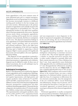 Chapter 260
and non-compression) is most diagnostic in the
hands of experienced sonographers and radiologists.
In the on-call setting, the use of ultrasound and
experience in scanning for appendicitis may be limited.
(See Table 2.16.)
Radiological findings
Computed tomography
The appendix should be identified – the use of
multiplanar reformatting is sometimes necessary
to achieve this. The normal appendix appears as
a tubular or ring-like pericaecal structure that
is either totally collapsed or partially filled with
fluid, contrast material or air. It has a thickness less
than 3 mm. Acute appendicitis causes thickening
of the appendix with a two-wall diameter greater than
6–7 mm. Periappendicular inflammatory stranding
and free fluid may also be seen (Figure 2.52), as
may a calcified appendicolith (seen in 30% of cases,
Figure 2.53). Other conditions, such as active Crohn’s
disease in the terminal ileum, can cause a similar
appearance of a thickened tubular structure in the
right iliac fossa. It is important to differentiate the
two structures anatomically, since the management
of the two conditions differs. Caecal thickening
and inflammatory changes may be present, and if
oral contrast has been given, it may give rise to an
‘arrowhead’ appearance, as contrast funnels at the
caecal apex to the point of the obstructed appendicular
orifice.
Perforated appendicitis is usually accompanied
by pericaecal abscess formation, which presents as an
enhancing fluid collection (Figure 2.54). These may
ACUTE APPENDICITIS
Acute appendicitis is the most common cause of
acute abdominal pain and is a surgical emergency.
Appendicitis occurs in all age groups; it is rare in infants
but becomes increasingly common in childhood,
reaching peak incidence in the late teenage years
and early twenties. Abdominal pain is the primary
symptom of appendicitis and is initially located in the
lower epigastrium or periumbilical area. The pain
subsequently localises to the right lower quadrant,
where it becomes progressively more severe. Anorexia
nervosa nearly always accompanies appendicitis.
Nausea, vomiting and low-grade fever are common
symptoms. Less commonly, diarrhoea or constipation
may be seen. The physical examination findings in
acute appendicitis are localised abdominal tenderness,
rigidity, muscle guarding, pain on percussion
and rebound tenderness. Pain in the right lower
quadrant with palpation of the left lower quadrant
(Rovsing sign) is helpful in supporting a clinical
diagnosis. High C-reactive protein (0.8 mg/dl) with
leucocytosis and neutrophilia is the most significant
laboratory finding.
The diagnosis of acute appendicitis is primarily a
clinical one; however, many conditions have similar
clinical presentations to appendicitis and a definitive
diagnosis may be difficult to make. In these cases of
clinical uncertainty, the on-call radiologist may be
required to aid the diagnosis.
Radiological investigations
Both CT and ultrasound can be useful in the diagnosis
of acute appendicitis and its complications. Radiology,
primarily CT, can reduce the number of misdiagnoses
and negative laparotomies, with high positive and
negative predictive values of between 95 and 98%
and 95 and 100%, respectively (Curtin et al., 1995). In
addition,itcanbeofuseinthedetectionofappendicular
abscesses, postoperative complications and other
conditionsmimickingappendicitis.Ultrasoundalsohas
a diagnostic role in patients where CT is less favourable
(e.g. children, young women and pregnant women).
The reported positive and negative predictive values
are 91 to 94% and 89 to 97%, respectively (Curtin
et al., 1995). The use of ultrasound (compression
MODALITY PROTOCOL
CT Post IV contrast, portal venous phase: 100 ml
IV contrast, 4 ml/sec via 18G cannula. Scan at
70 seconds. Scan from above diaphragm to
femoral head level.
Ultrasound 6–9MHz linear probe.
Table 2.16 Acute appendicitis. Imaging
­protocol.
K22247_C002.indd 60 16/05/15 3:07 AM
 