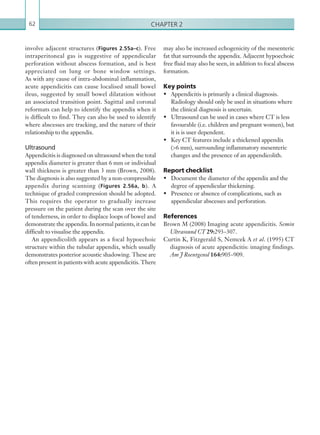 Chapter 262
may also be increased echogenicity of the mesenteric
fat that surrounds the appendix. Adjacent hypoechoic
free fluid may also be seen, in addition to focal abscess
formation.
Key points
•	 Appendicitis is primarily a clinical diagnosis.
Radiology should only be used in situations where
the clinical diagnosis is uncertain.
•	 Ultrasound can be used in cases where CT is less
favourable (i.e. children and pregnant women), but
it is is user dependent.
•	 Key CT features include a thickened appendix
(6 mm), surrounding inflammatory mesenteric
changes and the presence of an appendicolith.
Report checklist
•	 Document the diameter of the appendix and the
degree of appendicular thickening.
•	 Presence or absence of complications, such as
appendicular abscesses and perforation.
References
Brown M (2008) Imaging acute appendicitis. Semin
Ultrasound CT 29:293–307.
Curtin K, Fitzgerald S, Nemcek A et al. (1995) CT
diagnosis of acute appendicitis: imaging findings.
Am J Roentgenol 164:905–909.
involve adjacent structures (Figures 2.55a–c). Free
intraperitoneal gas is suggestive of appendicular
perforation without abscess formation, and is best
appreciated on lung or bone window settings.
As with any cause of intra-abdominal inflammation,
acute appendicitis can cause localised small bowel
ileus, suggested by small bowel dilatation without
an associated transition point. Sagittal and coronal
reformats can help to identify the appendix when it
is difficult to find. They can also be used to identify
where abscesses are tracking, and the nature of their
relationship to the appendix.
Ultrasound
Appendicitis is diagnosed on ultrasound when the total
appendix diameter is greater than 6 mm or individual
wall thickness is greater than 3 mm (Brown, 2008).
The diagnosis is also suggested by a ­non-compressible
appendix during scanning (Figures 2.56a, b). A
technique of graded compression should be adopted.
This requires the operator to gradually increase
pressure on the patient during the scan over the site
of tenderness, in order to displace loops of bowel and
demonstrate the appendix. In normal patients, it can be
difficult to visualise the appendix.
An appendicolith appears as a focal hypoechoic
structure within the tubular appendix, which usually
demonstrates posterior acoustic shadowing. These are
often present in patients with acute appendicitis. There
K22247_C002.indd 62 16/05/15 3:07 AM
 