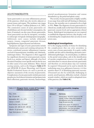 Chapter 264
ACUTE PANCREATITIS
Acute pancreatitis is an acute inflammatory process
of the pancreas, which may also involve adjacent or
remote tissues and organs. The incidence rate ranges
from 150 to 420 per 1 million (Johnson et al., 2005).
The commonest causes of acute pancreatitis are
cholelithiasis and elevated alcohol consumption; the
latter, if sustained, can also cause chronic pancreatitis.
Acute pancreatitis can also be iatrogenic, secondary
to endoscopic retrograde cholangiopancreatography.
Additional, rarer causes include abdominal
surgery, trauma, congenital pancreatic divisum,
hyperlipidaemia, hypercalcaemia and infection.
Symptoms and signs of acute pancreatitis include
abdominal pain, nausea and vomiting and pyrexia. If
severe, a profound systemic inflammatory response
can lead to haemodynamic instability and, ultimately,
multiorgan failure. The diagnosis is often suggested
by a significant elevation in serum pancreatic enzyme
levels (e.g. amylase and lipase), although a low level
elevation of amylase is non-specific and can also be seen
in other causes of an acute abdomen. Many clinical
scoring systems, such as the Glasgow (Table 2.17)
and APACHE II (Acute Physiology and Chronic
Health Evaluation) Scores are used to provide an
objective assessment of the severity of pancreatitis.
Complications of acute pancreatitis include pancreatic
pseudocysts,focalabscessformationandperipancreatic
fluid collections, pancreatic necrosis, haemorrhage,
MODALITY PROTOCOL
CT Arterial phase: 100 ml IV contrast via 18G
cannula, 4 ml/sec. Bolus track centred on
mid-abdominal aorta. No oral contrast.
­Image the pancreas only.
Portal venous phase: IV contrast as
above, scan at 70 seconds after contrast
­administration. Scan from just above
­diaphragm to femoral head level.
Table 2.18 Acute pancreatitis. Imaging
­protocol.
arterial pseudoaneurysm formation and venous
thrombosis (e.g. the portal and splenic veins).
The severity of acute pancreatitis is highly variable;
it can range from mild and self-limiting to fulminant.
If severe, the mortality rate is estimated to be as high
as 50%. Note: The diagnosis of acute pancreatitis is a
clinicalone,usuallymadeonthebasisofelevatedserum
pancreatic enzyme levels and an appropriate clinical
history. Radiological investigations are not required
to establish the diagnosis; however, they do play a role
in identifying the complications that can arise in more
severe cases.
Radiological investigations
CT is the imaging modality of choice for identifying
the complications that can arise secondary to
severe cases of acute pancreatitis. It is quick, readily
available and also aids in identifying alternative intra-
abdominal pathologies. An arterial phase, in addition
to the portal venous phase, aids in the identification
of vascular complications; however, it is usually only
used when there is concern about necrotic pancreatitis
and therefore an arterial phase may not routinely
be required. Ultrasound can be used to identify the
underlying cause (e.g. gallstones); however, it is less
sensitive than CT at identifying pancreatic necrosis.
Ultrasound can also be technically challenging in
acutely unwell patients; difficulties include a limited
acoustic window, which can result in suboptimal views
of the pancreas. (See Table 2.18.)
PaO2 8 kPa 1
Age 55 years old 1
Neutrophilia: WCC 15 × 109/l 1
Calcium 2 mmol/l 1
Renal function: urea 16 mmol/l 1
Enzymes: LDH 600 U/l; AST 200 U/lL 1
Albumin 32 g/l (serum) 1
Sugar: blood glucose 10 mmol/l 1
Table 2.17 Glasgow Score: a score of 3 or more
indicates ­severe pancreatitis.
K22247_C002.indd 64 16/05/15 3:07 AM
 