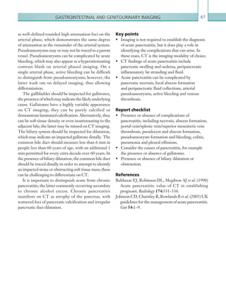 Gastrointestinal and genitourinary imaging 67
Key points
•	 Imaging is not required to establish the diagnosis
of acute pancreatitis, but it does play a role in
identifying the complications that can arise. In
these cases, CT is the imaging modality of choice.
•	 CT findings of acute pancreatitis include
pancreatic swelling and oedema, peripancreatic
inflammatory fat stranding and fluid.
•	 Acute pancreatitis can be complicated by
pancreatic necrosis, focal abscess formation
and peripancreatic fluid collections, arterial
pseudoaneurysms, active bleeding and venous
thrombosis.
Report checklist
•	 Presence or absence of complications of
pancreatitis, including necrosis, abscess formation,
portal vein/splenic vein/superior mesenteric vein
thrombosis, pseudocyst and abscess formation,
pseudoaneurysm formation and bleeding, colitis,
pneumonia and pleural effusions.
•	 Consider the causes of pancreatitis, for example
the presence or absence of gallstones.
•	 Presence or absence of biliary dilatation or
obstruction.
References
Balthazar EJ, Robinson DL, Megibow AJ et al. (1990)
Acute pancreatitis: value of CT in establishing
prognosis. Radiology 174:331–336.
Johnson CD, Charnley R, Rowlands B et al. (2005) UK
guidelines for the management of acute pancreatitis.
Gut 54:1–9.
as well-defined rounded high attenuation foci on the
arterial phase, which demonstrates the same degree
of attenuation as the remainder of the arterial system.
Pseudoaneurysms may or may not be traced to a parent
vessel. Pseudoaneurysms can be complicated by acute
bleeding, which may also appear as a hyperattenuating
contrast blush on arterial phased imaging. On a
single arterial phase, active bleeding can be difficult
to distinguish from pseudoaneurysms; however, the
latter wash out on delayed imaging, thus allowing
differentiation.
The gallbladder should be inspected for gallstones,
thepresenceofwhichmayindicatethelikelyunderlying
cause. Gallstones have a highly variable appearance
on CT imaging; they can be purely calcified or
demonstratelaminatedcalcification.Alternatively,they
can be soft tissue density or even isoattenuating to the
adjacent bile; the latter may be missed on CT imaging.
The biliary system should be inspected for dilatation,
which may indicate an impacted gallstone distally. The
common bile duct should measure less than 6 mm in
people less than 60 years of age, with an additional 1
mm permitted for every extra decade over 60 years. In
the presence of biliary dilatation, the common bile duct
should be traced distally in order to attempt to identify
an impacted stone or obstructing soft tissue mass; these
can be challenging to differentiate on CT.
It is important to distinguish acute from chronic
pancreatitis, the latter commonly occurring secondary
to chronic alcohol excess. Chronic pancreatitis
manifests on CT as atrophy of the pancreas, with
scattered foci of pancreatic calcification and irregular
pancreatic duct dilatation.
K22247_C002.indd 67 16/05/15 3:07 AM
 