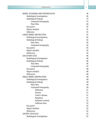 Contents v
BOWEL ISCHAEMIA AND ENTEROCOLITIS 36
Radiological investigations36
Radiological findings37
Computed tomography37
Plain films40
Key points41
Report checklist41
Reference41
LARGE BOWEL OBSTRUCTION 41
Radiological investigations42
Radiological findings42
Plain films42
Computed tomography43
Key points45
Report checklist45
References45
GALLSTONE ILEUS 46
Radiological investigations46
Radiological findings46
Plain films 46
Computed tomography47
Key points48
Report checklist48
References48
SMALL BOWEL OBSTRUCTION 49
Radiological investigations49
Radiological findings49
Plain films49
Computed tomography50
Adhesions51
Hernias51
Crohn’s disease51
Neoplasia51
Radiation enteritis52
Gallstone ileus52
Key points52
Report checklist52
References52
GASTRIC VOLVULUS 52
Radiological investigations52
K22247_FM.indd 5 16/05/15 3:05 AM
 