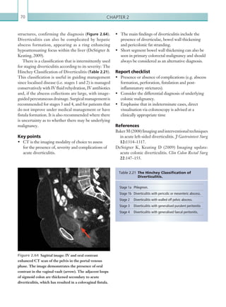 Chapter 270
•	 The main findings of diverticulitis include the
presence of diverticulae, bowel wall thickening
and pericolonic fat stranding.
•	 Short segment bowel wall thickening can also be
seen in primary colorectal malignancy and should
always be considered as an alternative diagnosis.
Report checklist
•	 Presence or absence of complications (e.g. abscess
formation, perforation, fistulation and post-
inflammatory strictures).
•	 Consider the differential diagnosis of underlying
colonic malignancy.
•	 Emphasise that in indeterminate cases, direct
visualisation via colonoscopy is advised at a
clinically appropriate time
References
Baker M (2008) Imaging and interventional techniques
in acute left-sided diverticulitis. J Gastrointest Surg
12:1314–1317.
DeStigter K, Keating D (2009) Imaging update:
acute colonic diverticulitis. Clin Colon Rectal Surg
22:147–155.
structures, confirming the diagnosis (Figure 2.64).
Diverticulitis can also be complicated by hepatic
abscess formation, appearing as a ring enhancing
hypoattenuating focus within the liver (DeStigter 
Keating, 2009).
There is a classification that is intermittently used
for staging diverticulitis according to its severity: The
Hinchey Classification of Diverticulitis (Table 2.21).
This classification is useful in guiding management
since localised disease (i.e. stages 1 and 2) is managed
conservatively with IV fluid rehydration, IV antibiotics
and, if the abscess collections are large, with image-
guided percutaneous drainage. Surgical management is
recommended for stages 3 and 4, and for patients that
do not improve under medical management or have
fistula formation. It is also recommended where there
is uncertainty as to whether there may be underlying
malignancy.
Key points
•	 CT is the imaging modality of choice to assess
for the presence of, severity and complications of
acute diverticulitis.
Figure 2.64  Sagittal image: IV and oral contrast
enhanced CT scan of the pelvis in the portal venous
phase. The image demonstrates the presence of oral
contrast in the vaginal vault (arrow). The adjacent loops
of sigmoid colon are thickened secondary to acute
­diverticulitis, which has resulted in a colovaginal fistula.
Stage 1a Phlegmon.
Stage 1b Diverticulitis with pericolic or mesenteric abscess.
Stage 2 Diverticulitis with walled off pelvic abscess.
Stage 3 Diverticulitis with generalised purulent peritonitis
Stage 4 Diverticulitis with generalised faecal peritonitis.
Table 2.21 The Hinchey Classification of
­Diverticulitis.
K22247_C002.indd 70 16/05/15 3:07 AM
 