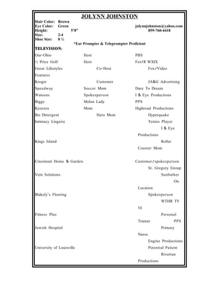 JOLYNN JOHNSTON
Hair Color:    Brown
Eye Color:     Green                                     jolynnjohnston@yahoo.com
Height:                5’8”                                     859-760-4418
Size:          2-4
Shoe Size:     8½
                        *Ear Prompter & Teleprompter Proficient
TELEVISION :
Our- Ohio                     Host                       PBS
½ Price Golf                  Host                       Fox19 WXIX
Great Lifestyles                     Co- Host                     Fox/Video
Features
Kroger                               Customer                     JA&G Advertising
Speedway                      Soccer Mom                 Dare To Dream
Watsons                       Spokesperson               I & Eye Productions
Biggs                         Melon Lady                 PPS
Kyocera                       Mom                        Highroad Productions
Biz Detergent                        Hero Mom                     Hyperquake
Intimacy Lingerie                                                 Tennis Player
                                                                         I & Eye
                                                          Productions
Kings Island                                                             Roller
                                                          Coaster Mom


Cincinnati Home & Garden                                 Customer / spokesperson
                                                                  St . Gregory Group
Vein Solutions                                                           Sunbather
                                                                                  On
                                                          Location
Blakely’ s Flooring                                               Spokesperson
                                                                         WTHR TV
                                                          13
Fitness Plus                                                             Personal
                                                          Trainer                 PPS
Jewish Hospital                                                          Primary
                                                          Nurse
                                                                  Engine Productions
University of Louisville                                          Potential Patient
                                                                         Riverrun
                                                          Productions
 