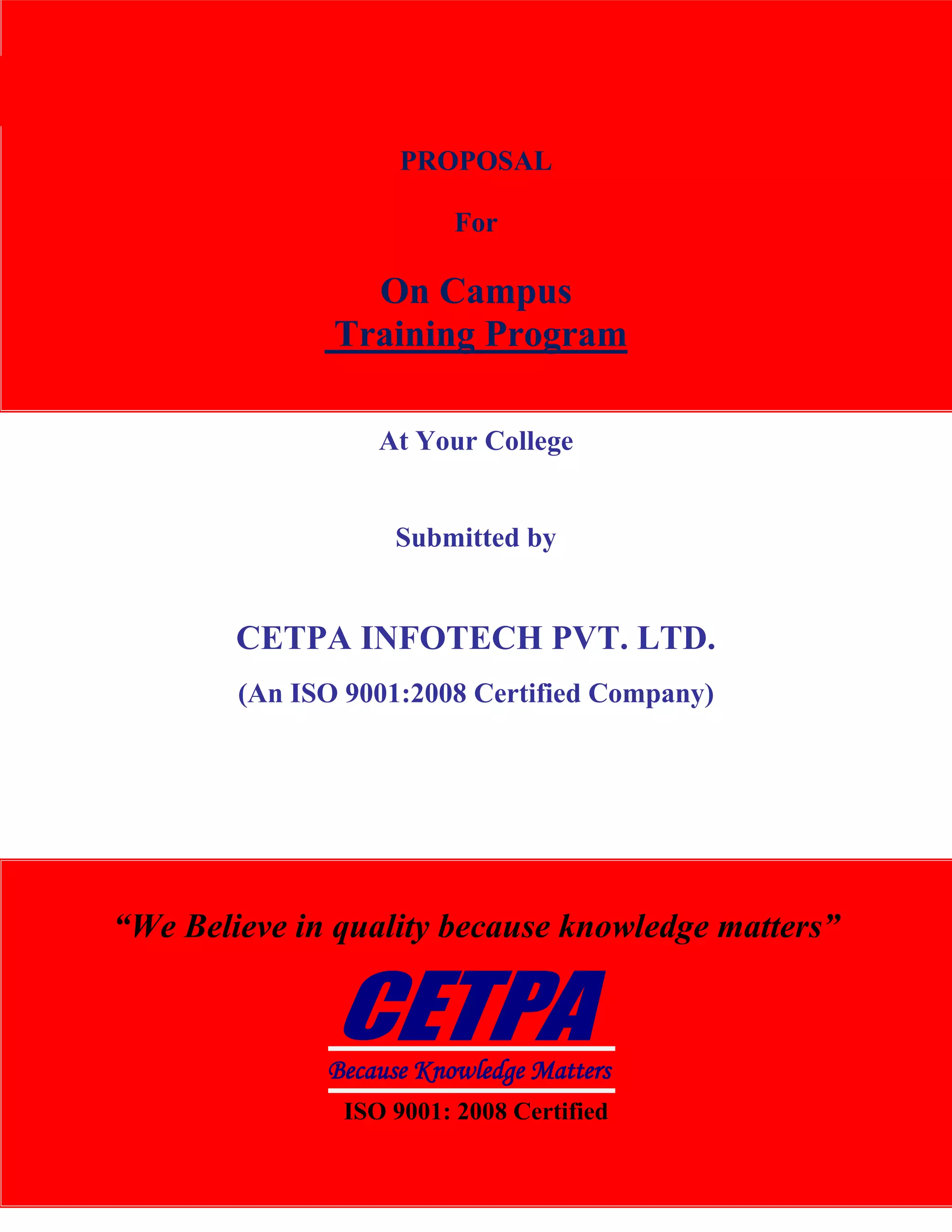 CETPA InfoTech Pvt. Ltd.                                           TRAINING|DEVELOPMENT|CONSULTANCY




                                    PROPOSAL

                                         For

                                 On Campus
                               Training Program

                                  At Your College


                                    Submitted by


                        CETPA INFOTECH PVT. LTD.
                        (An ISO 9001:2008 Certified Company)




      “We Believe in quality because knowledge matters”



                              Because Knowledge Matters
                               ISO 9001: 2008 Certified
www.cetpainfotech.com                    A Relationship of Trust                        1
 
