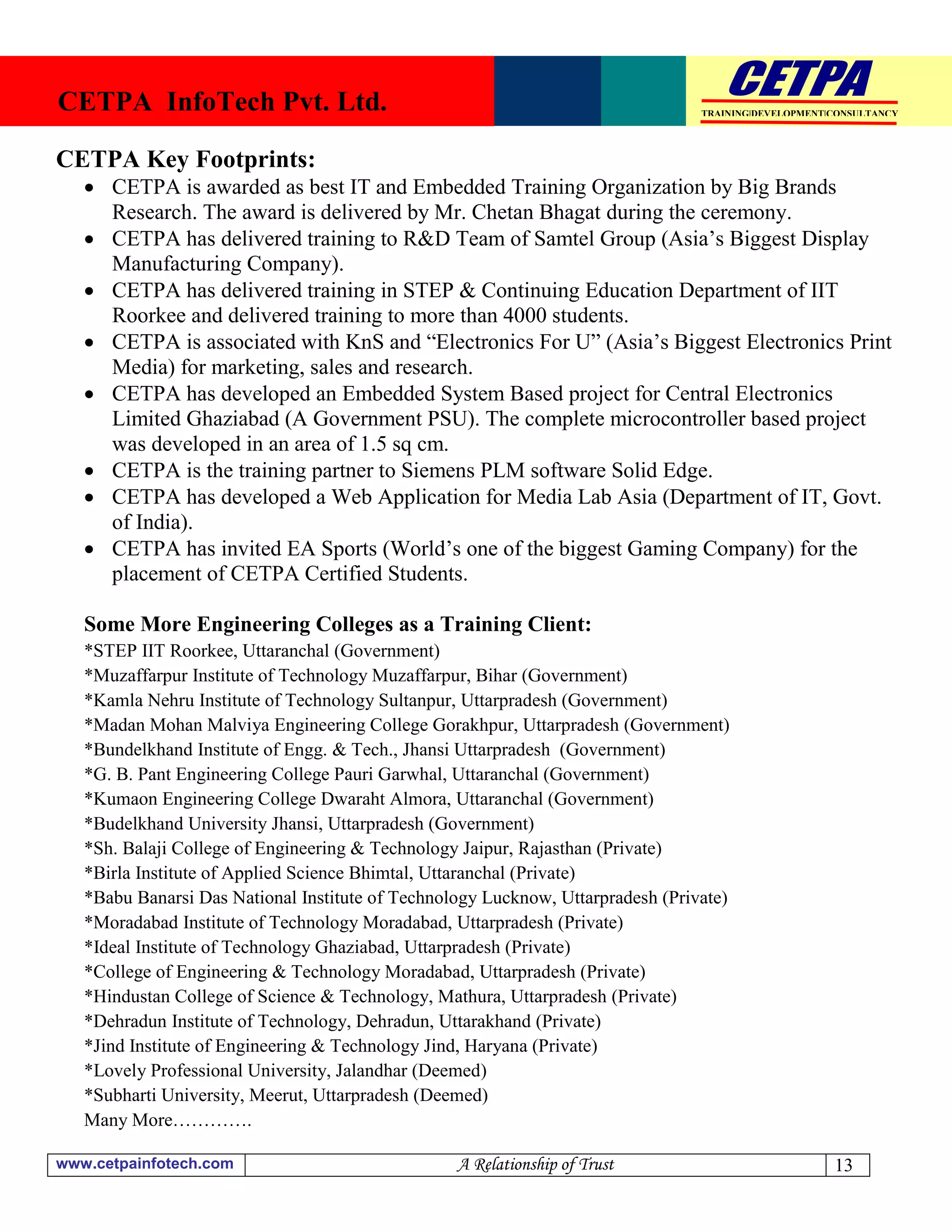 CETPA InfoTech Pvt. Ltd.                                                         TRAINING|DEVELOPMENT|CONSULTANCY




CETPA Key Footprints:
    CETPA is awarded as best IT and Embedded Training Organization by Big Brands
     Research. The award is delivered by Mr. Chetan Bhagat during the ceremony.
    CETPA has delivered training to R&D Team of Samtel Group (Asia’s Biggest Display
     Manufacturing Company).
    CETPA has delivered training in STEP & Continuing Education Department of IIT
     Roorkee and delivered training to more than 4000 students.
    CETPA is associated with KnS and “Electronics For U” (Asia’s Biggest Electronics Print
     Media) for marketing, sales and research.
    CETPA has developed an Embedded System Based project for Central Electronics
     Limited Ghaziabad (A Government PSU). The complete microcontroller based project
     was developed in an area of 1.5 sq cm.
    CETPA is the training partner to Siemens PLM software Solid Edge.
    CETPA has developed a Web Application for Media Lab Asia (Department of IT, Govt.
     of India).
    CETPA has invited EA Sports (World’s one of the biggest Gaming Company) for the
     placement of CETPA Certified Students.

   Some More Engineering Colleges as a Training Client:
   *STEP IIT Roorkee, Uttaranchal (Government)
   *Muzaffarpur Institute of Technology Muzaffarpur, Bihar (Government)
   *Kamla Nehru Institute of Technology Sultanpur, Uttarpradesh (Government)
   *Madan Mohan Malviya Engineering College Gorakhpur, Uttarpradesh (Government)
   *Bundelkhand Institute of Engg. & Tech., Jhansi Uttarpradesh (Government)
   *G. B. Pant Engineering College Pauri Garwhal, Uttaranchal (Government)
   *Kumaon Engineering College Dwaraht Almora, Uttaranchal (Government)
   *Budelkhand University Jhansi, Uttarpradesh (Government)
   *Sh. Balaji College of Engineering & Technology Jaipur, Rajasthan (Private)
   *Birla Institute of Applied Science Bhimtal, Uttaranchal (Private)
   *Babu Banarsi Das National Institute of Technology Lucknow, Uttarpradesh (Private)
   *Moradabad Institute of Technology Moradabad, Uttarpradesh (Private)
   *Ideal Institute of Technology Ghaziabad, Uttarpradesh (Private)
   *College of Engineering & Technology Moradabad, Uttarpradesh (Private)
   *Hindustan College of Science & Technology, Mathura, Uttarpradesh (Private)
   *Dehradun Institute of Technology, Dehradun, Uttarakhand (Private)
   *Jind Institute of Engineering & Technology Jind, Haryana (Private)
   *Lovely Professional University, Jalandhar (Deemed)
   *Subharti University, Meerut, Uttarpradesh (Deemed)
   Many More………….

www.cetpainfotech.com                             A Relationship of Trust                             13
 