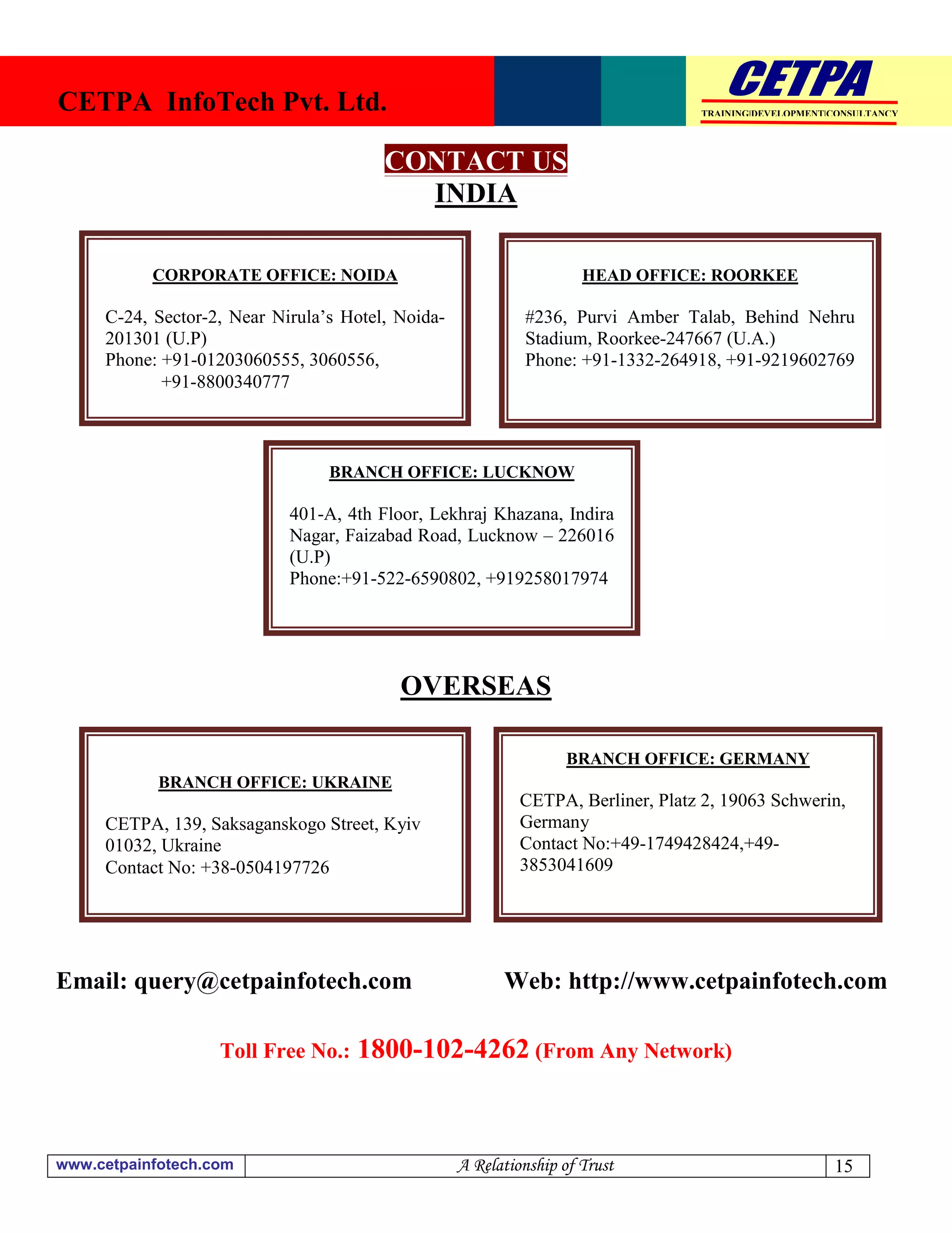 CETPA InfoTech Pvt. Ltd.                                                          TRAINING|DEVELOPMENT|CONSULTANCY




                                        CONTACT US
                                          INDIA

           CORPORATE OFFICE: NOIDA                                   HEAD OFFICE: ROORKEE

     C-24, Sector-2, Near Nirula’s Hotel, Noida-            #236, Purvi Amber Talab, Behind Nehru
     201301 (U.P)                                           Stadium, Roorkee-247667 (U.A.)
     Phone: +91-01203060555, 3060556,                       Phone: +91-1332-264918, +91-9219602769
            +91-8800340777



                                 BRANCH OFFICE: LUCKNOW

                            401-A, 4th Floor, Lekhraj Khazana, Indira
                            Nagar, Faizabad Road, Lucknow – 226016
                            (U.P)
                            Phone:+91-522-6590802, +919258017974




                                          OVERSEAS

                                                                   BRANCH OFFICE: GERMANY
            BRANCH OFFICE: UKRAINE
                                                            CETPA, Berliner, Platz 2, 19063 Schwerin,
     CETPA, 139, Saksaganskogo Street, Kyiv                 Germany
     01032, Ukraine                                         Contact No:+49-1749428424,+49-
     Contact No: +38-0504197726                             3853041609




Email: query@cetpainfotech.com                           Web: http://www.cetpainfotech.com

                   Toll Free No.:   1800-102-4262 (From Any Network)


www.cetpainfotech.com                              A Relationship of Trust                             15
 