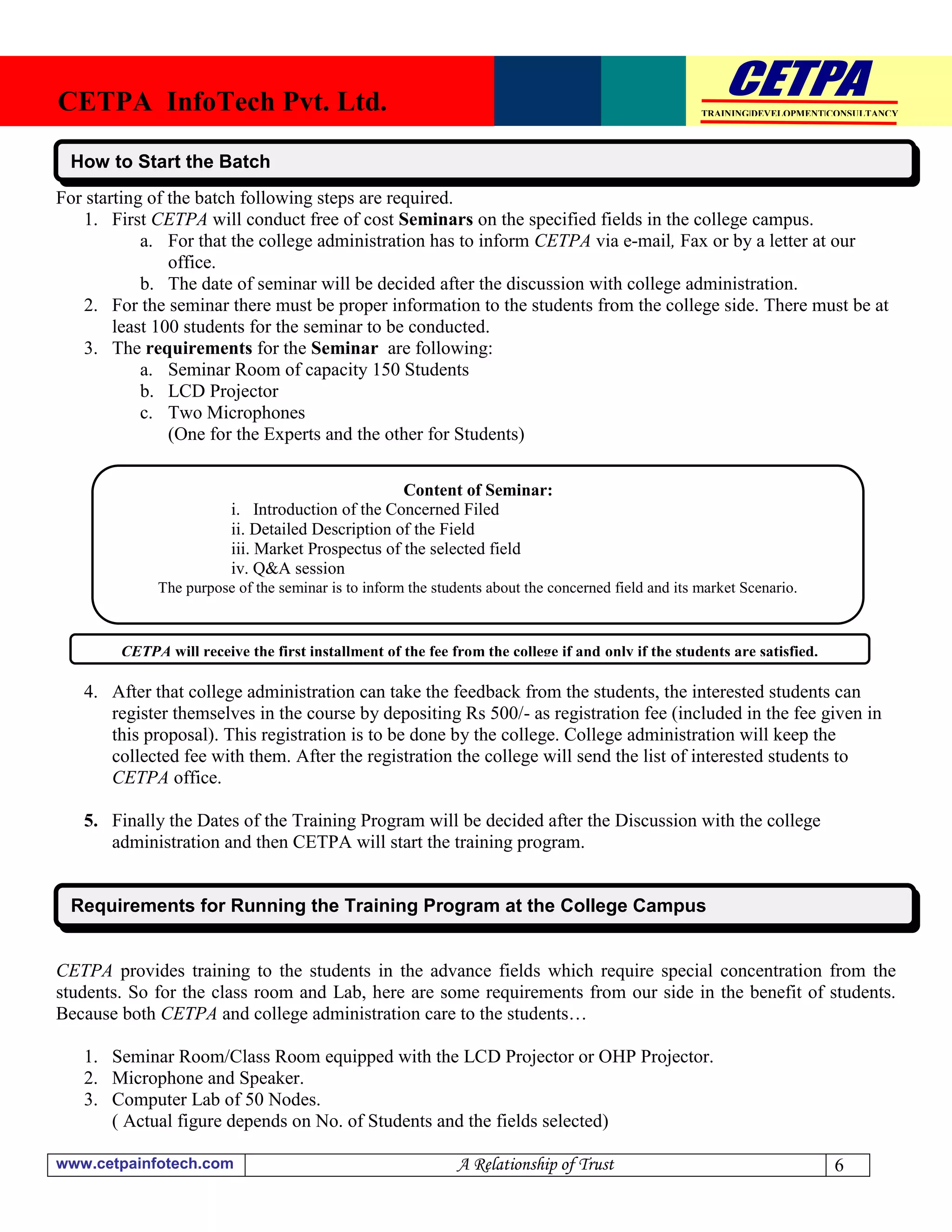 CETPA InfoTech Pvt. Ltd.                                                                            TRAINING|DEVELOPMENT|CONSULTANCY




 How to Start the Batch
For starting of the batch following steps are required.
   1. First CETPA will conduct free of cost Seminars on the specified fields in the college campus.
            a. For that the college administration has to inform CETPA via e-mail, Fax or by a letter at our
                office.
            b. The date of seminar will be decided after the discussion with college administration.
   2. For the seminar there must be proper information to the students from the college side. There must be at
        least 100 students for the seminar to be conducted.
   3. The requirements for the Seminar are following:
            a. Seminar Room of capacity 150 Students
            b. LCD Projector
            c. Two Microphones
                (One for the Experts and the other for Students)

                                                   Content of Seminar:
                         i. Introduction of the Concerned Filed
                         ii. Detailed Description of the Field
                         iii. Market Prospectus of the selected field
                         iv. Q&A session
             The purpose of the seminar is to inform the students about the concerned field and its market Scenario.



        CETPA will receive the first installment of the fee from the college if and only if the students are satisfied.

   4. After that college administration can take the feedback from the students, the interested students can
      register themselves in the course by depositing Rs 500/- as registration fee (included in the fee given in
      this proposal). This registration is to be done by the college. College administration will keep the
      collected fee with them. After the registration the college will send the list of interested students to
      CETPA office.

   5. Finally the Dates of the Training Program will be decided after the Discussion with the college
      administration and then CETPA will start the training program.


 Requirements for Running the Training Program at the College Campus


CETPA provides training to the students in the advance fields which require special concentration from the
students. So for the class room and Lab, here are some requirements from our side in the benefit of students.
Because both CETPA and college administration care to the students…

   1. Seminar Room/Class Room equipped with the LCD Projector or OHP Projector.
   2. Microphone and Speaker.
   3. Computer Lab of 50 Nodes.
      ( Actual figure depends on No. of Students and the fields selected)

www.cetpainfotech.com                                        A Relationship of Trust                                      6
 