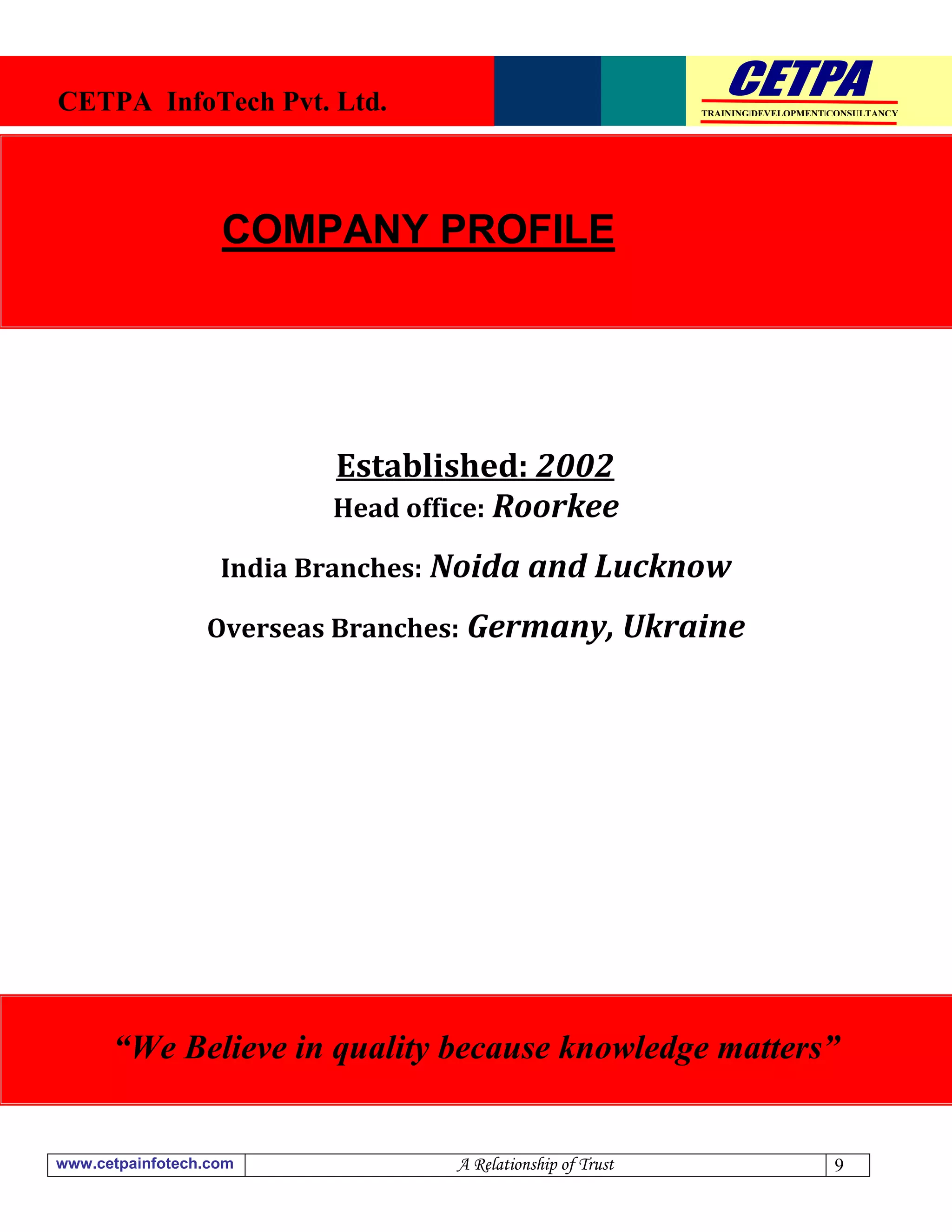 CETPA InfoTech Pvt. Ltd.                                    TRAINING|DEVELOPMENT|CONSULTANCY




                   COMPANY PROFILE




                          Established: 2002
                          Head office: Roorkee

                   India Branches: Noida and Lucknow

                 Overseas Branches: Germany, Ukraine




      “We Believe in quality because knowledge matters”


www.cetpainfotech.com             A Relationship of Trust                        9
 