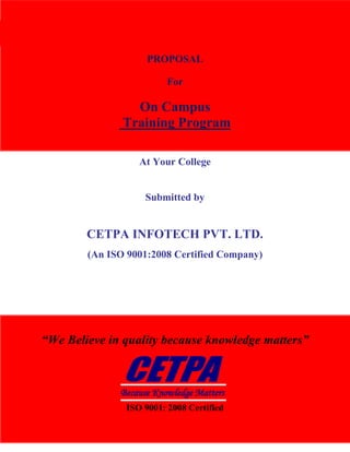 CETPA InfoTech Pvt. Ltd.                                           TRAINING|DEVELOPMENT|CONSULTANCY




                                    PROPOSAL

                                         For

                                 On Campus
                               Training Program

                                  At Your College


                                    Submitted by


                        CETPA INFOTECH PVT. LTD.
                        (An ISO 9001:2008 Certified Company)




      “We Believe in quality because knowledge matters”



                              Because Knowledge Matters
                               ISO 9001: 2008 Certified
www.cetpainfotech.com                    A Relationship of Trust                        1
 