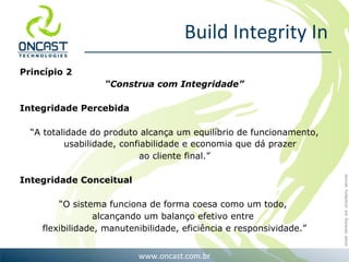 Build Integrity In Princípio 2 “ Construa com Integridade” Integridade Percebida “ A totalidade do produto alcança um equilíbrio de funcionamento, usabilidade, confiabilidade e economia que dá prazer  ao cliente final.” Integridade Conceitual “ O sistema funciona de forma coesa como um todo,  alcançando um balanço efetivo entre  flexibilidade, manutenibilidade, eficiência e responsividade.” 