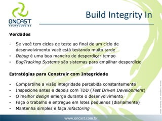 Build Integrity In Verdades Se você tem ciclos de teste ao final de um ciclo de desenvolvimento você está testando muito tarde Debug  é uma boa maneira de desperdiçar tempo BugTracking Systems  são sistemas para empilhar desperdício Estratégias para Construir com Integridade Compartilhe a visão integridade percebida constantemente Inspecione antes e depois com TDD ( Test Driven Development ) O melhor  design  emerge durante o desenvolvimento Faça o trabalho e entregue em lotes pequenos (diariamente) Mantenha simples e faça  refactoring 