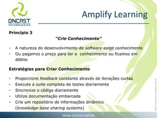 Amplify Learning Princípio 3 “ Crie Conhecimento” A natureza do desenvolvimento de  software  exige conhecimento Ou pagamos o preço para ter o  conhecimento ou ficamos em débito Estratégias para Criar Conhecimento Proporcione  feedback  constante através de iterações curtas Execute a  suite  completa de testes diariamente Sincronize o código diariamente Utilize documentação embarcada Crie um repositório de informações dinâmico  ( knowledge-base sharing systems ) 