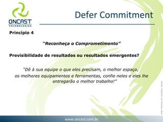 Defer Commitment Princípio 4 “ Reconheça o Comprometimento” Previsibilidade de resultados ou resultados emergentes? “ Dê à sua equipe o que eles precisam, o melhor espaço,  os melhores equipamentos e ferramentas, confie neles e eles lhe entregarão o melhor trabalho!” 