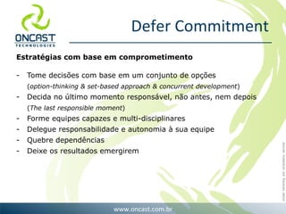 Defer Commitment Estratégias com base em comprometimento Tome decisões com base em um conjunto de opções  ( option-thinking & set-based approach & concurrent development ) Decida no último momento responsável, não antes, nem depois ( The last responsible moment ) Forme equipes capazes e multi-disciplinares Delegue responsabilidade e autonomia à sua equipe Quebre dependências Deixe os resultados emergirem 