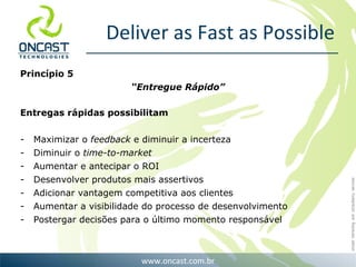 Deliver as Fast as Possible Princípio 5 “ Entregue Rápido” Entregas rápidas possibilitam Maximizar o  feedback  e diminuir a incerteza Diminuir o  time-to-market   Aumentar e antecipar o ROI Desenvolver produtos mais assertivos Adicionar vantagem competitiva aos clientes Aumentar a visibilidade do processo de desenvolvimento Postergar decisões para o último momento responsável 
