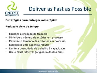 Deliver as Fast as Possible Estratégias para entregar mais rápido Reduza o ciclo de tempo Equalize a chegada de trabalho Minimize o número de estórias em processo Minimize o tamanho das estórias em processo Estabeleça uma cadência regular Limite a quantidade de trabalho à capacidade Use o  POOL SYSTEM  (originário do  Kan Ban ) 