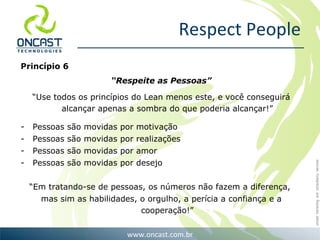 Respect People Princípio 6 “ Respeite as Pessoas” “ Use todos os princípios do Lean menos este, e você conseguirá alcançar apenas a sombra do que poderia alcançar!” Pessoas são movidas por motivação Pessoas são movidas por realizações Pessoas são movidas por amor Pessoas são movidas por desejo “ Em tratando-se de pessoas, os números não fazem a diferença,  mas sim as habilidades, o orgulho, a perícia a confiança e a cooperação!” 