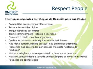 Respect People Institua as seguintes estratégias de Respeito para sua Equipe Compartilhe antes, compartilhe sempre Teste antes e falhe rápido Troque gerentes por líderes Treine continuamente - líderes e liderados Fora com o medo - institua segurança Quebre as barreiras - crie equipes multi-disciplinares Não meça performance de pessoas, não premie isoladamente Problemas não são criados por pessoas mas pelo “Sistema de Produção” Motive a edução e o auto-aprendizado - desenvolva pessoas Mova responsabilidade e tomada de decisão para os níveis mais baixos Faça, não dê apenas apoio 