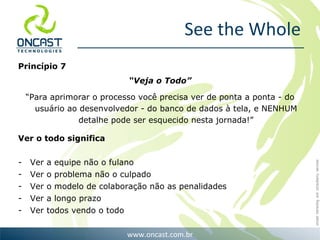 See the Whole Princípio 7  “ Veja o Todo” “ Para aprimorar o processo você precisa ver de ponta a ponta - do usuário ao desenvolvedor - do banco de dados à tela, e NENHUM detalhe pode ser esquecido nesta jornada!” Ver o todo significa Ver a equipe não o fulano Ver o problema não o culpado Ver o modelo de colaboração não as penalidades Ver a longo prazo Ver todos vendo o todo 
