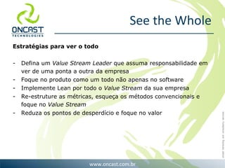 See the Whole Estratégias para ver o todo Defina um  Value Stream Leader  que assuma responsabilidade em ver de uma ponta a outra da empresa Foque no produto como um todo não apenas no software Implemente Lean por todo o  Value Stream  da sua empresa Re-estruture as métricas, esqueça os métodos convencionais e foque no  Value Stream Reduza os pontos de desperdício e foque no valor  